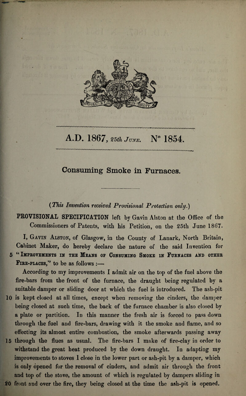 0 Consuming Smoke in Furnaces. (This Invention received Provisional Protection only.) PROVISIONAL SPECIFICATION left by Gavin Alston at the Office of the Commissioners of Patents, with his Petition, on the 25th June 1867. I, Gavin Alston, of Glasgow, in the County of Lanark, North Britain, Cabinet Maker, do hereby declare the nature of the said Invention for 5 “ Improvements in the Means of Consuming Smoke in Furnaces and other Fire-places,” to be as follows :— According to my improvements I admit air on the top of the fuel above the fire-bars from the front of the furnace, the draught being regulated by a suitable damper or sliding door at which the fuel is introduced. The ash-pit 10 is kept closed at all times, except when removing the cinders, the damper being closed at such time, the back of the furnace chamber is also closed by a plate or partition. In this manner the fresh air is forced to pass down through the fuel and fire-bars, drawing with it the smoke and flame, and so effecting its almost entire combustion, the smoke afterwards passing away 15 through the flues as usual. The fire-bars I make of fire-clay in order to withstand the great heat produced by the down draught. In adapting my improvements to stoves 1 close in the lower part or ash-pit by a damper, which is only opened for the removal of cinders, and admit air through the front and top of the stove, the amount of which is regulated by dampers sliding in 20 front and over the fire, they being closed at the time the ash-pit is opened.