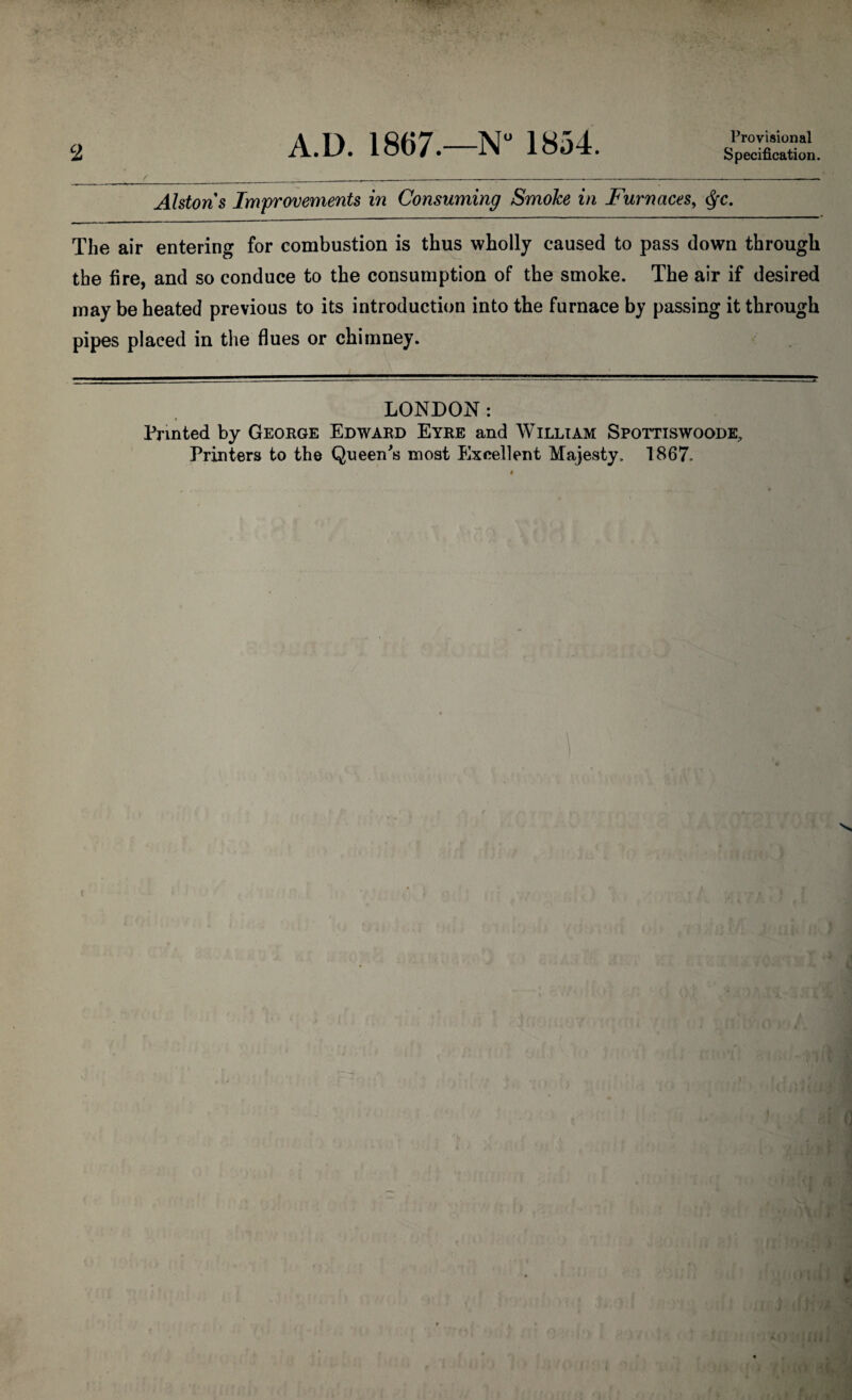 2 Provisional Specification. Alstons Improvements in Consuming Smoke in Furnaces, Qc. The air entering for combustion is thus wholly caused to pass down through the fire, and so conduce to the consumption of the smoke. The air if desired may be heated previous to its introduction into the furnace by passing it through pipes placed in the flues or chimney. LONDON: Printed by George Edward Eyre and William Spottiswoode, Printers to the Queen's most Excellent Majesty. 1867.