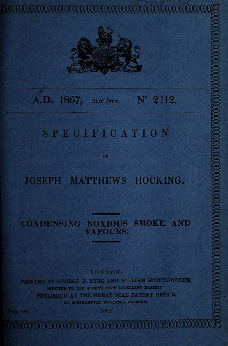 A.D. 1867, 3utJvir. N° 2212. SPECIFICATION OF JOSEPH MATTHEWS HOCKING. CONDENSING NOXIOUS SMOKE AND VAPOURS. LONDON: PRINTED BY GEORGE E. EYRE AND WILLIAM SPOTT1S VVOODE, PRINTERS TO THE QUEEN’S MOST EXCELLENT MAJESTY * PUBLISHED AT THE GREAT SEAL PATENT OFFICE, 25, SOUTHAMPTON BUILDINGS, HOLBORN. ice 10 d. 1868.