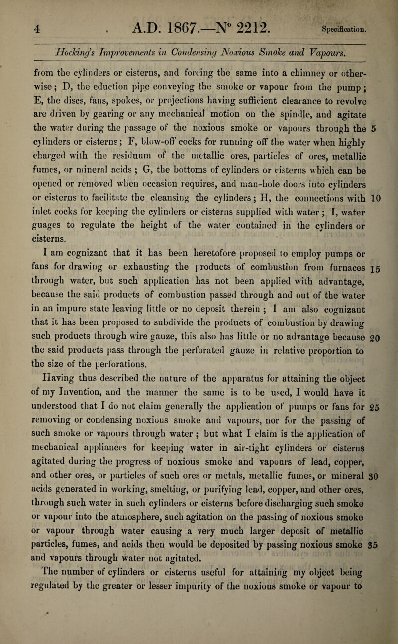 HocJcing s Improvements in Condensing Noxious Smoke and Vapours. from the cylinders or cisterns, and forcing the same into a chimney or other¬ wise; D, the eduction pipe conveying the smoke or vapour from the pump; E, the discs, fans, spokes, or projections having sufficient clearance to revolve are driven by gearing or any mechanical motion on the spindle, and agitate the water during the passage of the noxious smoke or vapours through the 5 cylinders or cisterns ; F, blow-off cocks for running off the water when highly charged with the residuum of the metallic ores, particles of ores, metallic fumes, or mineral acids ; G, the bottoms of cylinders or cisterns which can be opened or removed when occasion requires, and man-hole doors into cylinders or cisterns to facilitate the cleansing the cylinders; H, the connections with 10 inlet cocks for keeping the cylinders or cisterns supplied with water; I, water guages to regulate the height of the water contained in the cylinders or cisterns. I am cognizant that it has been heretofore proposed to employ pumps or fans for drawing or exhausting the products of combustion from furnaces 25 through water, but such application has not been applied with advantage, because the said products of combustion passed through and out of the w’ater in an impure state leaving little or no deposit therein ; 1 am also cognizant that it has been proposed to subdivide the products of combustion by drawing such products through wire gauze, this also has little or no advantage because 20 the said products pass through the perforated gauze in relative proportion to the size of the perforations. Having thus described the nature of the apparatus for attaining the object of my Invention, and the manner the same is to be used, I would have it understood that I do not claim generally the application of pumps or fans for 25 removing or condensing noxious smoke and vapours, nor fur the passing of such smoke or vapours through water ; but what I claim is the application of mechanical appliances for keeping water in air-tight cylinders or cisterns agitated during the progress of noxious smoke and vapours of lead, copper, and other ores, or particles of such ores or metals, metallic fumes, or mineral 30 acids generated in working, smelting, or purifying lead, copper, and other ores, through such water in such cylinders or cisterns before discharging such smoke or vapour into the atmosphere, such agitation on the passing of noxious smoke or vapour through water causing a very much larger deposit of metallic particles, fumes, and acids then would be deposited by passing noxious smoke 35 and vapours through water not agitated. The number of cylinders or cisterns useful for attaining my object being regulated by the greater or lesser impurity of the noxious smoke or vapour to