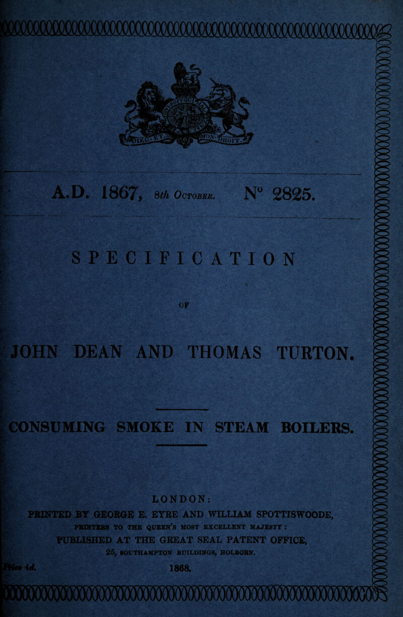 '» • • 7 y,y>- <' A.D. 1867, 8th October. N° 2825. SPECIFICATION OF JOHN DEAN AND THOMAS TURTON. CONSUMING SMOKE IN STEAM BOILERS. . . 1- LONDON: P PRINTED BT GEORGE E. EYRE AND WILLIAM SPOTTISWOODE, PRINTERS TO THE QUEEN’S MOST EXCELLENT MAJESTY: PUBLISHED AT THE GREAT SEAL PATENT OFFICE, ■ 25, SOUTHAMPTON BUILDINGS, HOLBORN. 4 d. 1868.