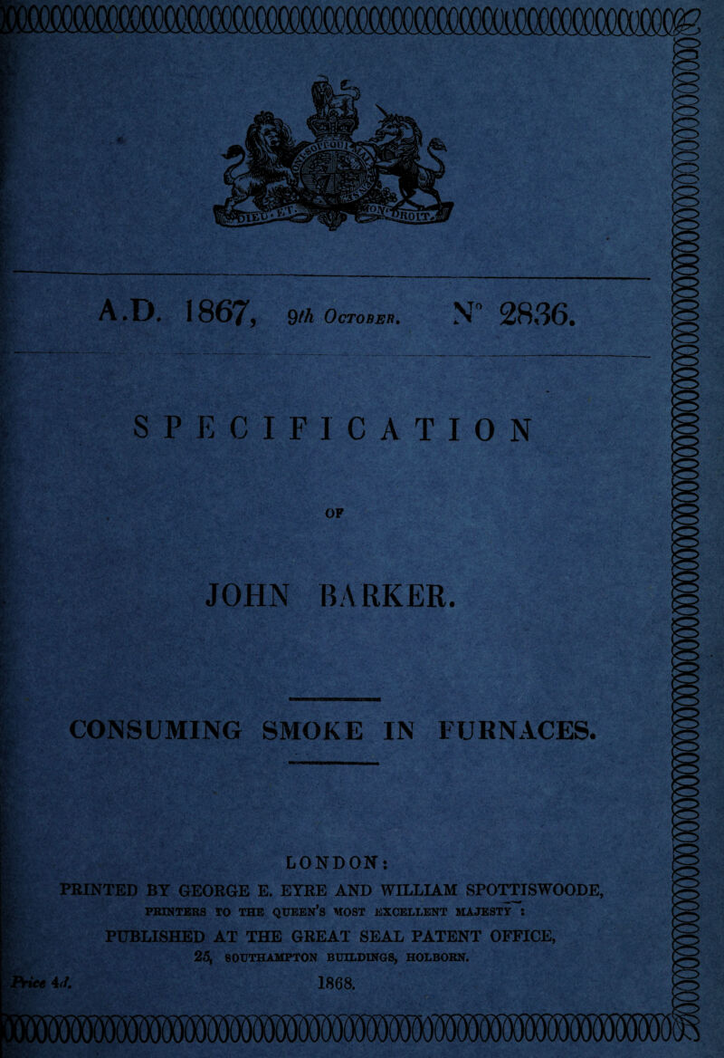 A.D. 18GY9 9th October. N° 2836. SPECIFICATION JOHN BARKER. CONSUMING SMOKE IN FURNACES. LONDON: PBINTED BY GEORGE E. EYRE AND WILLIAM SPOTTISWOODE, PRINTERS TO THE QUEEN’S MOST EXCELLENT MAJESTY ! PUBLISHED AT THE GREAT SEAL PATENT OFFICE, 25, SOUTHAMPTON BUILDINGS, HOLBORN.