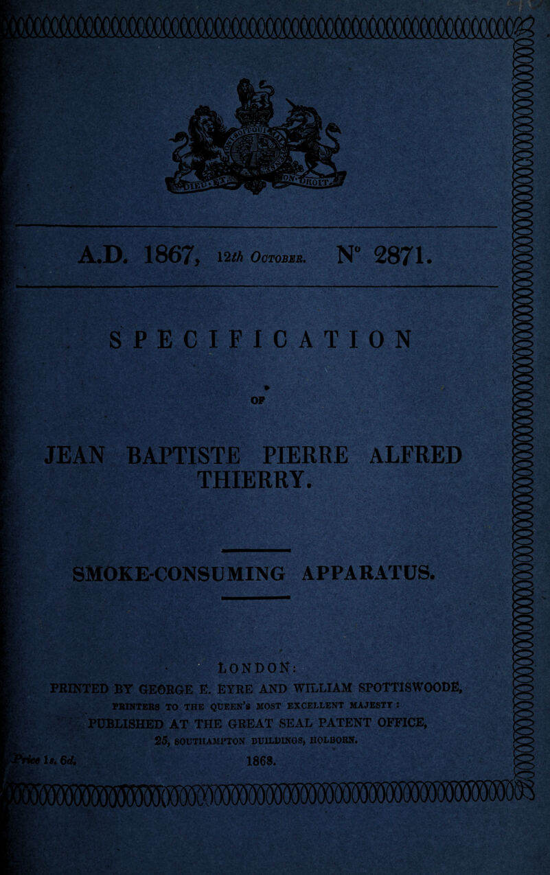 ..D, 1S67) 12th October. N° 2871. SPECIFICATION -v> • OF JEAN BAPTISTE PIERRE ALFRED THIERRY. SMOKE-CONSUMING APPARATUS. 1 • LONDON: PRINTED BY GEORGE E. EYRE AND WILLIAM SPOTTISWOODE, PRINTERS TO THE QUEEN’S MOST EXCELLENT MAJESTY J PUBLISHED AT THE GREAT SEAL PATENT OFFICE, 25, SOUTHAMPTON BUILDINGS, HOLBOKN. l».6d. 1863. *•