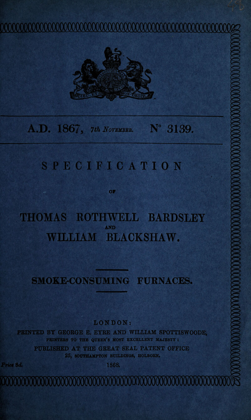 A.D. 186/^ 7th November. N° 3139. SPECIFICATION OP THOMAS ROTHWELL BARDSLEY AND WILLIAM BLACKSHAW. SMOKE-CONSUMING FURNACES. LONDON: PRINTED BY GEORGE E. EYRE AND WILLIAM SPOTTISWOODE, PRINTERS TO THE QUEEN’S MOST EXCELLENT MAJESTY ; PUBLISHED AT THE GREAT SEAL PATENT OFFICE 25, SOUTHAMPTON BUILDINGS, HOLBORN. Pric€ Qd. 1868. mmwmmmwmwwwwm