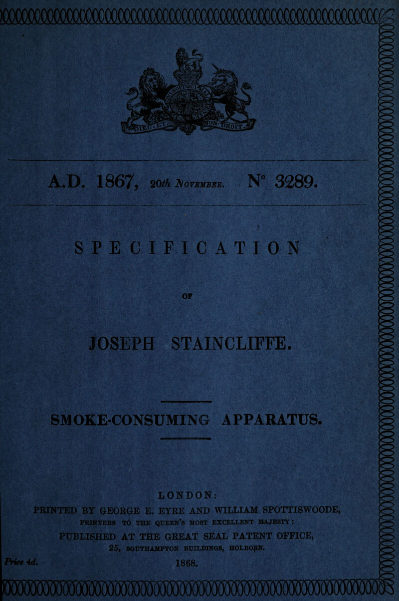 A.. D. 1867y 20th November. N° 3289 fer* -—~ . . '! ! • U V -j SPECIFICATION OF JOSEPH STAINCLIFFE. SMOKE-CONSUMING APPARATUS, fa***. jewrmwJW LONDON: PRINTED BY GEORGE E. EYRE AND WILLIAM SPOTTISWOODE, printers to the queen’s most excellent majesty : PUBLISHED AT THE GREAT SEAL PATENT OFFICE, 25, SOUTHAMPTON BUILDINGS, HOLBOftN. Price 4d> 1868.