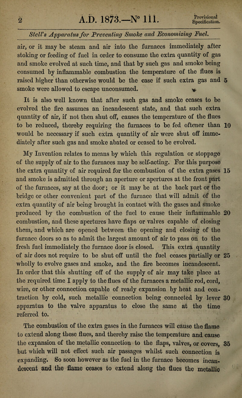 Provisional StelVs Apparatus for Preventing Smoke and Economizing Fuel. air, or it may be steam and air into the furnaces immediately after stoking or feeding of fuel in order to consume the extra quantity of gas and smoke evolved at such time, and that by such gas and smoke being consumed by inflammable combustion the temperature of the flues is raised higher than otherwise would be the case if such extra gas and 5 smoke were allowed to escape unconsumed, ^ It is also well known that after such gas and smoke ceases to be evolved the fire assumes an incandescent state, and that such extra quantity of air, if not then shut off, causes the temperature of the flues to be reduced, thereby requiring the furnaces to be fed oftener than 10 would be necessary if such extra quantity of air were shut off imme¬ diately after such gas and smoke abated or ceased to be evolved. My Invention relates to means by which this regulation or stoppage of the supply of air to the furnaces may bo self-acting. For this purpose the extra quantity of air required for the combustion of the extra gases 15 and smoke is admitted through an aperture or apertures at the front part of the furnaces, say at the door; or it may be at the back part or the bridge or other convenient part of the furnace that will admit of the extra quantity of air being brought in contact with the gases and smoke produced by the combustion of the fuel to cause their inflammable 20 combustion, and these apertures have flaps or valves capable of closing them, and which are opened between the opening and closing of the furnace doors so as to admit the largest amount of air to pass on to the fresh fuel immediately the furnace door is closed. This extra quantity of air does not require to be shut off until the fuel ceases partially or 25 wholly to evolve gases and smoke, and the fire becomes incandescent. In order that this shutting off of the supply of air may take place at the required time I apply to the flues of the furnaces a metallic rod, cord, wire, or other connection capable of ready expansion by heat and con¬ traction by cold, such metallic connection being connected by lever 30 apparatus to the valve apparatus to close the same at the time referred to. The combustion of the extra gases in the furnaces will cause the flame to extend along these flues, and thereby raise the temperature and cause the expansion of the metallic connection to the flaps, valves, or covers, 35 but which will not effect such air passages whilst such connection is expanding. So soon however as the fuel in the furnace becomes incan¬ descent and the flame ceases to extend along the flues the metallic