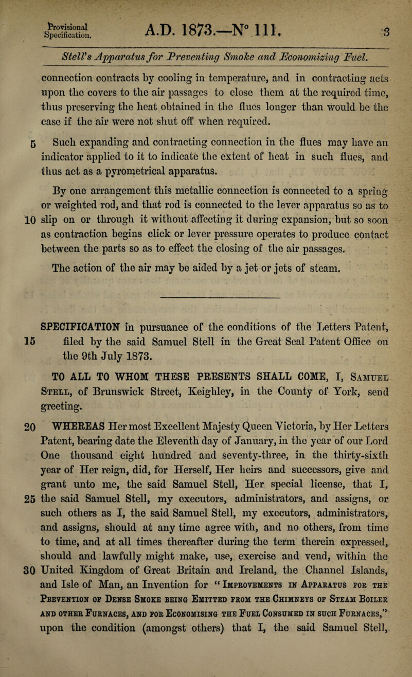 Provisional Specification. A.D. 1873.—N° 111. 3 StelVs Apparatus for Preventing Smoke ancl Economizing Fuel. connection contracts by cooling in temperature, and in contracting acts upon the covers to the air passages to close them at the required time, thus preserving the heat obtained in the flues longer than would be the case if the air were not shut off when required. 5 Such expanding and contracting connection in the flues may have an indicator applied to it to indicate the extent of heat in such flues, and thus act as a pyrometrical apparatus. By one arrangement this metallic connection is connected to a spring or weighted rod, and that rod is connected to the lever apparatus so as to 10 slip on or through it without affecting it during expansion, but so soon as contraction begins click or lever pressure operates to produce contact between the parts so as to effect the closing of the air passages. The action of the air may be aided by a jet or jets of steam. SPECIFICATION in pursuance of the conditions of the Letters Patent, 15 filed by the said Samuel Stell in the Great Seal Patent Office on the 9th July 1873. TO ALL TO WHOM THESE PRESENTS SHALL COME, I, Samuel Stell, of Brunswick Street, Keighley, in the County of York, send greeting. 20 WHEREAS Her most Excellent Majesty Queen Victoria, by Her Letters Patent, bearing date the Eleventh day of January, in the year of our Lord One thousand eight hundred and seventy-three, in the thirty-sixth year of Her reign, did, for Herself, Her heirs and successors, give and grant unto me, the said Samuel Stell, Her special license, that I, 25 the said Samuel Stell, my executors, administrators, and assigns, or such others as I, the said Samuel Stell, my executors, administrators, and assigns, should at any time agree with, and no others, from time to time, and at all times thereafter during the term therein expressed, should and lawfully might make, use, exercise and vend, within the 30 United Kingdom of Great Britain and Ireland, the Channel Islands, and Isle of Man, an Invention for “ Improvements in Apparatus tor the Prevention op Dense Smoke being Emitted from the Chimneys of Steam Boiler AND OTHER FURNACES, AND FOR ECONOMISING THE FUEL CONSUMED IN SUCH FURNACES,” upon the condition (amongst others) that I, the said Samuel Stell,