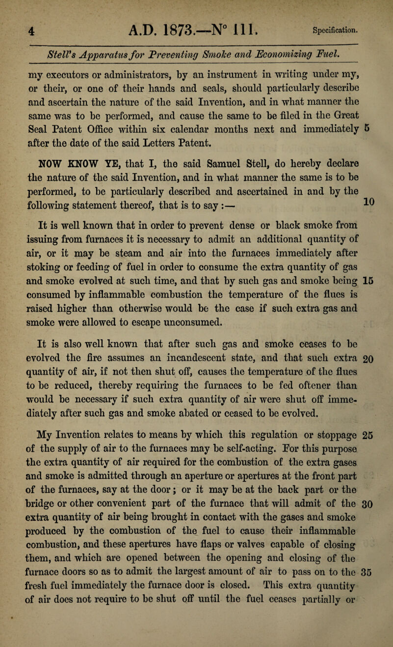 Stell's Apparatus for Preventing Smolce and Economizing Fuel. my executors or administrators, by an instrument in writing under my, or their, or one of their hands and seals, should particularly describe and ascertain the nature of the said Invention, and in what manner the same was to be performed, and cause the same to be filed in the Great Seal Patent Office within six calendar months next and immediately 5 after the date of the said Letters Patent. NOW KNOW YE, that I, the said Samuel Stell, do hereby declare the nature of the said Invention, and in what manner the same is to be performed, to be particularly described and ascertained in and by the following statement thereof, that is to say :— ^ It is well known that in order to prevent dense or black smoke from issuing from furnaces it is necessary to admit an additional quantity of air, or it may be steam and air into the furnaces immediately after stoking or feeding of fuel in order to consume the extra quantity of gas and smoke evolved at such time, and that by such gas and smoke being 15 consumed by inflammable combustion the temperature of the flues is raised higher than otherwise would be the case if such extra gas and smoke were allowed to escape unconsumed. It is also well known that after such gas and smoke ceases to be evolved the fire assumes an incandescent state, and that such extra 20 quantity of air, if not then shut off, causes the temperature of the flues to be reduced, thereby requiring the furnaces to be fed oftener than would be necessary if such extra quantity of air were shut off imme¬ diately after such gas and smoke abated or ceased to be evolved. My Invention relates to means by which this regulation or stoppage 25 of the supply of air to the furnaces may be self-acting. Por this purpose the extra quantity of air required for the combustion of the extra gases and smoke is admitted through an aperture or apertures at the front part of the furnaces, say at the door; or it may be at the back part or the bridge or other convenient part of the furnace that will admit of the 30 extra quantity of air being brought in contact with the gases and smoke produced by the combustion of the fuel to cause their inflammable combustion, and these apertures have flaps or valves capable of closing them, and which are opened between the opening and closing of the furnace doors so as to admit the largest amount of air to pass on to the 35 fresh fuel immediately the furnace door is closed. This extra quantity of air does not require to be shut off until the fuel ceases partially or