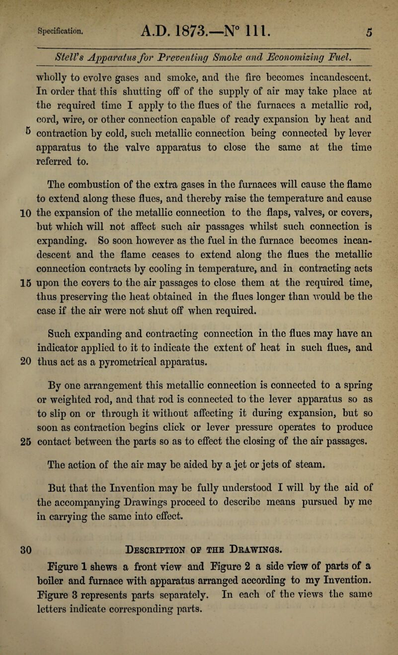 StelVs Apparatus for ’Preventing Smoke and Economizing Fuel. wholly to evolve gases and smoke, and the fire becomes incandescent. In order that this shutting off of the supply of air may take place at the required time I apply to the flues of the furnaces a metallic rod, cord, wire, or other connection capable of ready expansion by heat and & contraction by cold, such metallic connection being connected by lever apparatus to the valve apparatus to close the same at the time referred to. The combustion of the extra gases in the furnaces will cause the flame to extend along these flues, and thereby raise the temperature and cause 10 the expansion of the metallic connection to the flaps, valves, or covers, but which will not affect such air passages whilst such connection is expanding. So soon however as the fuel in the furnace becomes incan¬ descent and the flame ceases to extend along the flues the metallic connection contracts by cooling in temperature, and in contracting acts 15 upon the covers to the air passages to close them at the required time, thus preserving the heat obtained in the flues longer than would be the case if the air were not shut off when required. Such expanding and contracting connection in the flues may have an indicator applied to it to indicate the extent of heat in such flues, and 20 thus act as a pyrometrical apparatus. By one arrangement this metallic connection is connected to a spring or weighted rod, and that rod is connected to the lever apparatus so as to slip on or through it without affecting it during expansion, but so soon as contraction begins click or lever pressure operates to produce 25 contact between the parts so as to effect the closing of the air passages. The action of the air may be aided by a jet or jets of steam. But that the Invention may be fully understood I will by the aid of the accompanying Drawings proceed to describe means pursued by me in carrying the same into effect. 30 Description op the Drawings. Figure 1 shews a front view and Figure 2 a side view of parts of a boiler and furnace with apparatus arranged according to my Invention. Figure 3 represents parts separately. In each of the views the same letters indicate corresponding parts.