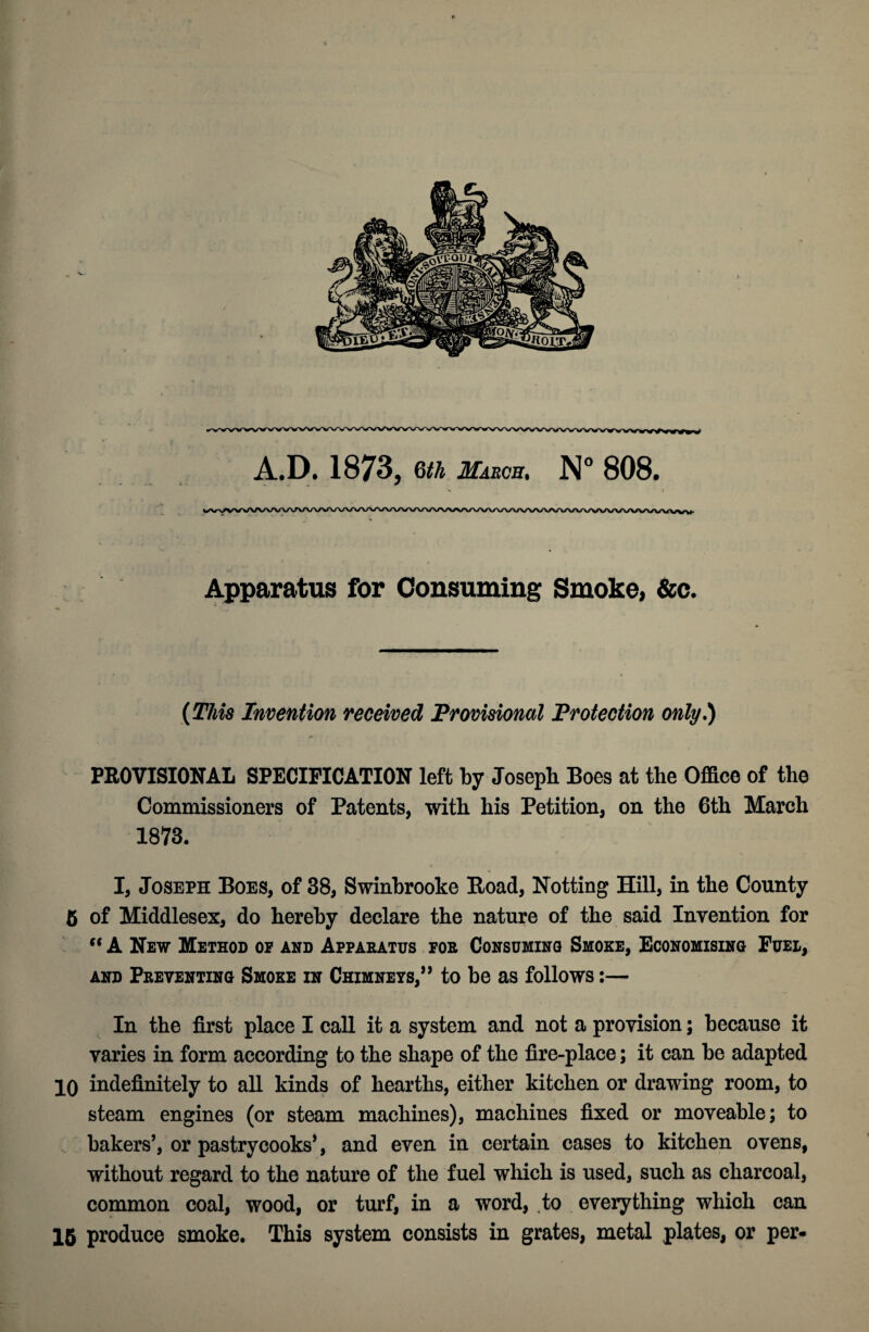 A.p. 1873, m mabob, N° 808. Apparatus for Consuming Smoke> &c. (This Invention received Frovimnal Frotection only,) PROVISIONAL SPECIFICATION left by Joseph Boes at the Office of the Commissioners of Patents, with his Petition, on the 6th March 1873. I, Joseph Boes, of 38, Swinbrooke Road, Notting Hill, in the County 6 of Middlesex, do hereby declare the nature of the said Invention for A New Method of and Appaeatus foe Consuming Smoke, Economising Fuel, AND Peeventing Smoke IN CHIMNEYS,” to bo as follows;— In the first place I call it a system and not a provision; because it varies in form according to the shape of the fire-place; it can be adapted 10 indefinitely to all kinds of hearths, either kitchen or drawing room, to steam engines (or steam machines), machines fixed or moveable; to bakers’, or pastrycooks’, and even in certain cases to kitchen ovens, without regard to the nature of the fuel which is used, such as charcoal, common coal, wood, or turf, in a word, to . everything which can 16 produce smoke. This system consists in grates, metal plates, or per*