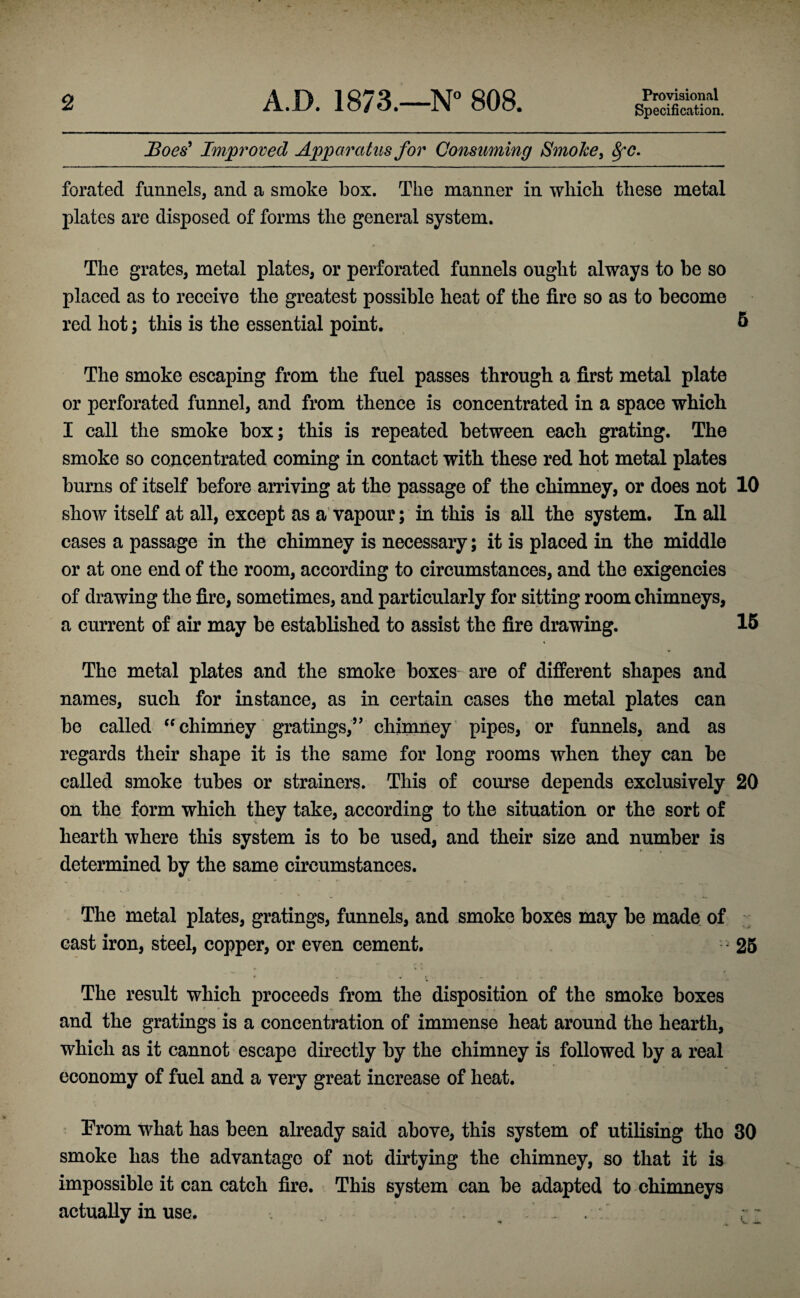 2 A.D. 1873.—N” 808. Provisional Specification. Boes^ Improved Apparatus for Qonsmning Smoke y 8fC. forated funnels, and a smoke box. The manner in whicli these metal plates are disposed of forms the general system. The grates, metal plates, or perforated funnels ought always to be so placed as to receive the greatest possible heat of the fire so as to become red hot; this is the essential point. 5 \ The smoke escaping from the fuel passes through a first metal plate or perforated funnel, and from thence is concentrated in a space which I call the smoke box; this is repeated between each grating. The smoke so concentrated coming in contact with these red hot metal plates burns of itself before arriving at the passage of the chimney, or does not 10 show itself at all, except as a'vapour; in this is all the system. In all cases a passage in the chimney is necessary; it is placed in the middle or at one end of the room, according to circumstances, and the exigencies of drawing the fire, sometimes, and particularly for sitting room chimneys, a current of air may be established to assist the fire drawing. 16 The metal plates and the smoke boxes are of different shapes and names, such for instance, as in certain cases the metal plates can be called '^chimney gratings,’Vchimney pipes, or funnels, and as regards their shape it is the same for long rooms when they can be called smoke tubes or strainers. This of course depends exclusively 20 on the form which they take, according to the situation or the sort of hearth where this system is to be used, and their size and number is determined by the same circumstances. The metal plates, gratings, funnels, and smoke boxes may be made of cast iron, steel, copper, or even cement. • 26 The result which proceeds from the disposition of the smoke boxes and the gratings is a concentration of immense heat around the hearth, which as it cannot escape directly by the chimney is followed by a real economy of fuel and a very great increase of heat. From what has been already said above, this system of utilising the 30 smoke has the advantage of not dirtying the chimney, so that it is impossible it can catch fire. This system can be adapted to chimneys actually in use. . .