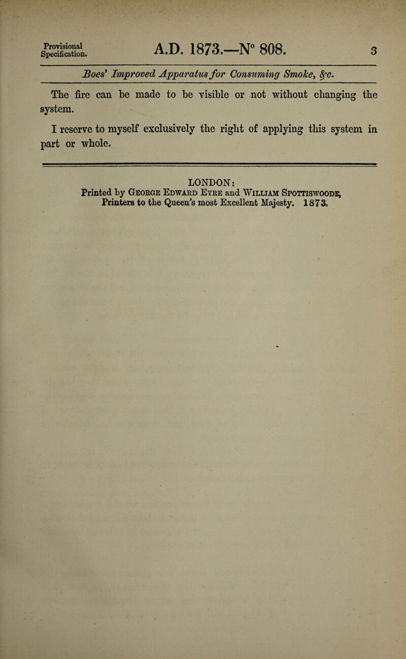 Provisional Specification. A.D. 1873.—N° 808. 3 Boes^ Improved Apparatus for Consuming Smoker 8fC» The fire can be made to be visible or not without changing the system. I reserve to myself exclusively the right of applying this system in part or whole. LONDON: Printed by George Edward Eyre and William Spottiswoode^ Printers to the Queen's most Excellent Majesty. 1873.