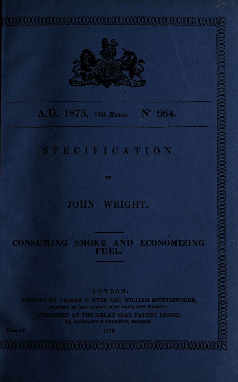 nni OaXXXXXXXXXJQOQOOOOOOCXXXJOOOO A.D. 1873, 15 th March. N 964. ■ SPECIFICATION OP t:. JOHN WRIGHT. *r; CONSUMING SMOKE AND FUEL. ECONOMIZING y-.t-' iv SksJUI LONDON: PRINTED BY GEORGE E. EYRE AND WILLIAM SPOTTISWOODE, PRINTERS TO THE QUEEN*S MOST EXCELLENT MAJESTY: PUBLISHED AT THE GREAT SEAL PATENT OFFICE, 25, SOUTHAMPTON BUILDINGS, HOLBORN. Prise 4 d. 7;f 1873.