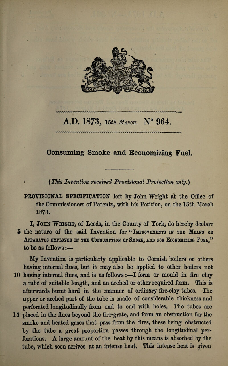 CvVw W\A/ WV\ A.D. 1873, 15th March. N° 964. Consuming Smoke and Economizing Fuel. ? (This Invention received Provisional Protection only.) PROVISIONAL SPECIFICATION left by John Wright at the Office of the Commissioners of Patents, with his Petition, on the 15th March 1873. I, John Wright, of Leeds, in the County of York, do hereby declare 5 the nature of the said Invention for <f Improvements in the Means or Apparatus employed in the Consumption op Smoke, and for Economizing Fuel,” to be as follows My Invention is particularly applicable to Cornish boilers or others having internal flues, but it may also be applied to other boilers not 10 having internal flues, and is as follows:—I form or mould in fire clay a tube of suitable length, and an arched or other required form. This is afterwards burnt hard in the manner of ordinary fire-clay tubes. The upper or arched part of the tube is made of considerable thickness and perforated longitudinally from end to end with holes. The tubes are 15 placed in the flues beyond the fire-grate, and form an obstruction for the smoke and heated gases that pass from the fires, these being obstructed by the tube a great proportion passes through the longitudinal per¬ forations. A large amount of the heat by this means is absorbed by the tube, which soon arrives at an intense heat. This intense heat is given