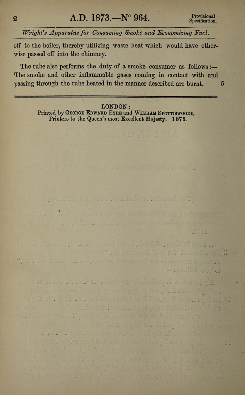 2 A.D. 1873.—N° 964. Provisional Specification. Wright's Apparatus for Consuming SmoTce and Economizing Fuel. off to the boiler, thereby utilizing waste heat which would have other¬ wise passed off into the chimney. The tube also performs the duty of a smoke consumer as follows:— The smoke and other inflammable gases coming in contact with and passing through the tube heated in the manner described are burnt. 5 LONDON: Printed by George Edward Eyre and William Spottiswoode, Printers to the Queen's most Excellent Majesty, 1 873.