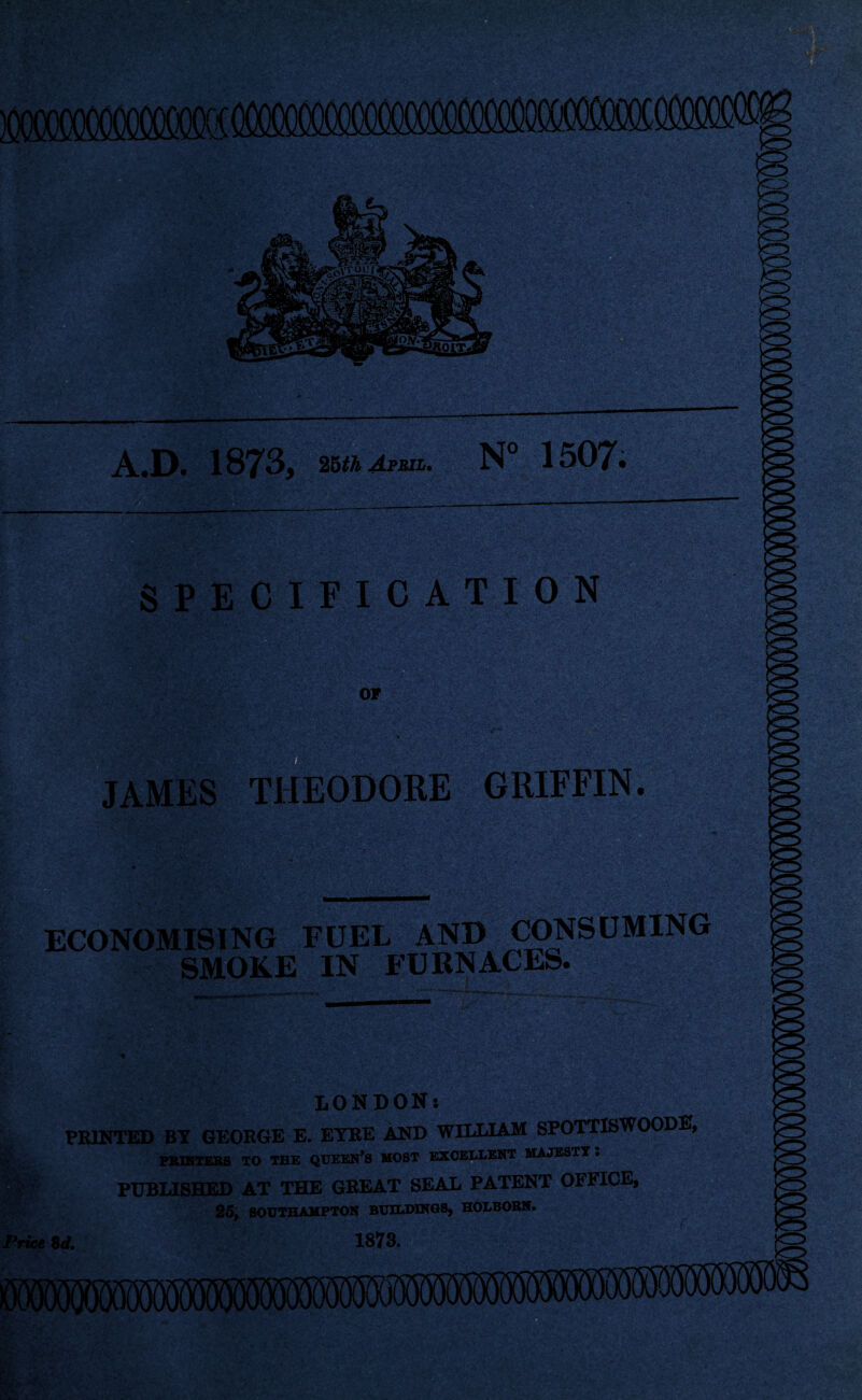 A.D. 1873, 25thMuL. N° 1507. SPECIFIC A TI 0 N or ■a- • JAMES THEODORE GRIFFIN. v;'Wr* ECONOMISING FUEL AND CONSUMING SMOKE IN FURNACES. - V- ' •> l&iPl LONDON: PRINTED BY GEORGE E. EYRE AND WILLIAM SPOTTISWOODE, PRINTERS TO THE QUEEN’S MOST EXCELLENT MAJESTY l ? PUBLISHED AT THE GREAT SEAL PATENT OFFICE, 25, SOUTHAMPTON BUILDINGS, HOLBORN. Price 8d. 1873.