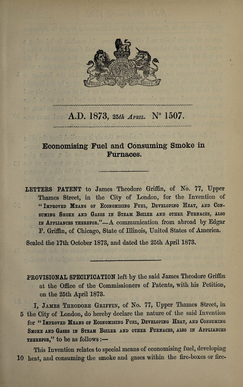 Economising Fuel and Consuming Smoke in Furnaces. LETTERS PATENT to James Theodore Griffin, of No. 77, Upper Thames Street, in the City of London, for the Invention of “ Improved Means of Economising Fuel, Developing Heat, and Con¬ suming Smoke and Gases in Steam Boiler and other Furnaces, also in Appliances therefor.”—A communication from abroad by Edgar E. Griffin, of Chicago, State of Illinois, United States of America. Sealed the 17th October 1873, and dated the 25th April 1873. PROVISIONAL SPECIFICATION left by the said James Theodore Griffin at the Office of the Commissioners of Patents, with his Petition, on the 25th April 1873. I, James Theodore Griffin, of No. 77, Upper Thames Street, in 5 the City of London, do hereby declare the nature of the said Invention for cc Improved Means of Economising Fuel, Developing Heat, and Consuming Smoke and Gases in Steam Boiler and other Furnaces, also in Appliances therefor,” to be as follows:— This Invention relates to special means of economising fuel, developing 10 heat, and consuming the smoke and gases within the fire-boxes or fire-