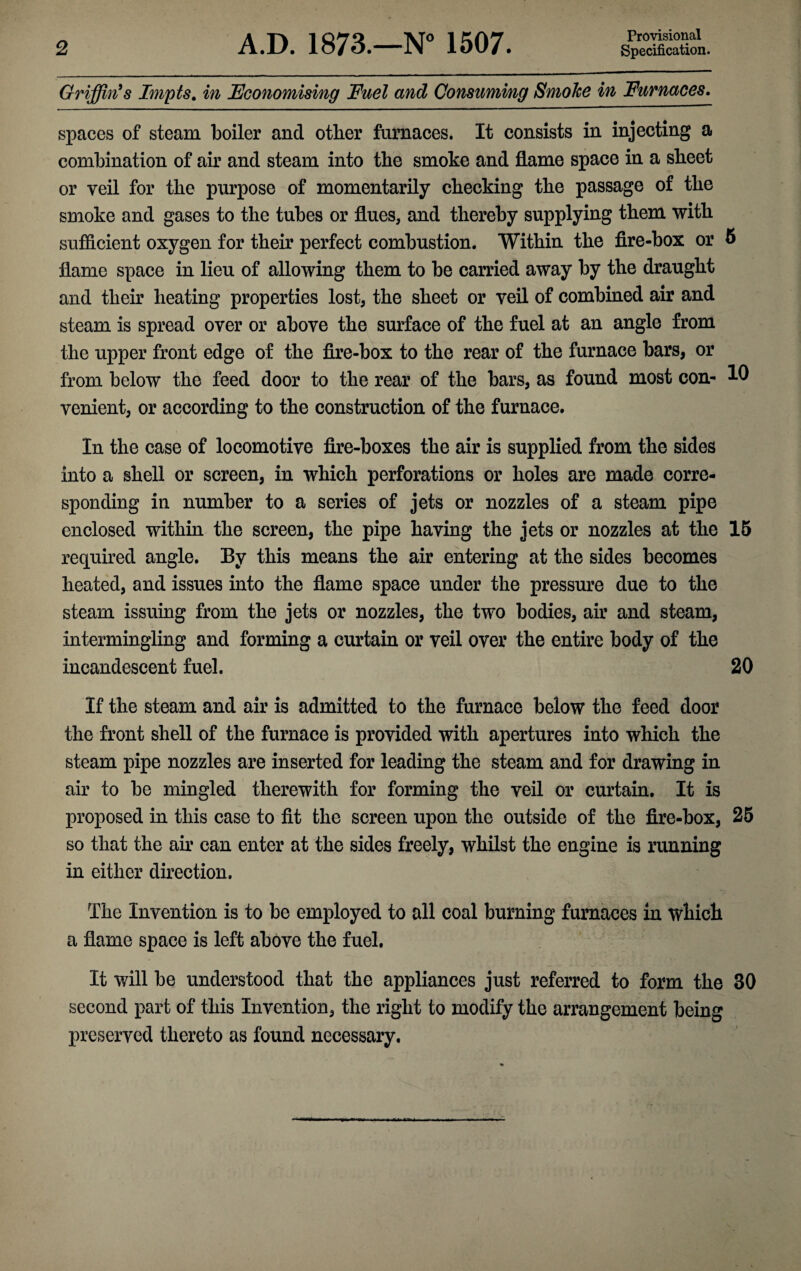 Provisional Griffin's Impts. in Economising Fuel and Consuming Smoke in Furnaces. spaces of steam boiler and other furnaces. It consists in injecting a combination of air and steam into the smoke and flame space in a sheet or veil for the purpose of momentarily checking the passage of the smoke and gases to the tubes or flues, and thereby supplying them with sufficient oxygen for their perfect combustion. Within the fire-box or 6 flame space in lieu of allowing them to be carried away by the draught and their heating properties lost, the sheet or veil of combined air and steam is spread oyer or above the surface of the fuel at an angle from the upper front edge of the fire-box to the rear of the furnace bars, or from below the feed door to the rear of the bars, as found most con- 10 venient, or according to the construction of the furnace. In the case of locomotive fire-boxes the air is supplied from the sides into a shell or screen, in which perforations or holes are made corre¬ sponding in number to a series of jets or nozzles of a steam pipe enclosed within the screen, the pipe having the jets or nozzles at the 15 required angle. By this means the air entering at the sides becomes heated, and issues into the flame space under the pressure due to the steam issuing from the jets or nozzles, the two bodies, air and steam, intermingling and forming a curtain or veil over the entire body of the incandescent fuel. 20 If the steam and air is admitted to the furnace below the feed door the front shell of the furnace is provided with apertures into which the steam pipe nozzles are inserted for leading the steam and for drawing in air to be mingled therewith for forming the veil or curtain. It is proposed in this case to fit the screen upon the outside of the fire-box, 25 so that the air can enter at the sides freely, whilst the engine is running in either direction. The Invention is to be employed to all coal burning furnaces in which a flame space is left above the fuel. It will be understood that the appliances just referred to form the 30 second part of this Invention, the right to modify the arrangement being preserved thereto as found necessary.