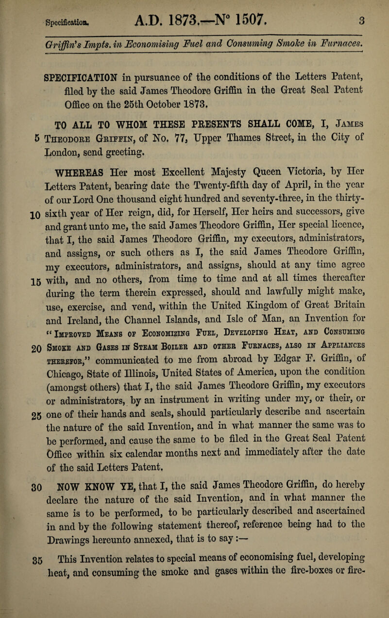 Griffin's Irnpts. in Economising Fuel and Consuming Smoke in Furnaces. SPECIFICATION in pursuance of the conditions of the Letters Patent, filed by the said James Theodore Griffin in the Great Seal Patent Office on the 25th October 1873. TO ALL TO WHOM THESE PRESENTS SHALL COME, I, Jambs 5 Theodore Griefin, of No. 77, Upper Thames Street, in the City of London, send greeting. WHEREAS Her most Excellent Majesty Queen Victoria, by Her Letters Patent, hearing date the Twenty-fifth day of April, in the year of our Lord One thousand eight hundred and seventy-three, in the tliirty- 10 sixth year of Her reign, did, for Herself, Her heirs and successors, give and grant unto me, the said James Theodore Griffin, Her special licence, that I, the said James Theodore Griffin, my executors, administrators, and assigns, or such others as I, the said James Theodore Griffin, my executors, administrators, and assigns, should at any time agree 15 with, and no others, from time to time and at all times thereafter during the term therein expressed, should and lawfully might make, use, exercise, and vend, within the United Kingdom of Great Britain and Ireland, the Channel Islands, and Isle of Man, an Invention for “ Improved Means of Economizing Fuel, Developing Heat, and Consuming 20 Smoke and Gases in Steam Boiler and other Furnaces, also in Appliances therefor,” communicated to me from abroad by Edgar E. Griffin, of Chicago, State of Illinois, United States of America, upon the condition (amongst others) that I, the said James Theodore Griffin, my executors or administrators, by an instrument in writing under my, or their, or 25 one of their hands and seals, should particularly describe and ascertain the nature of the said Invention, and in what manner the same was to be performed, and cause the same to be filed in the Great Seal Patent Office within six calendar months next and immediately after the date of the said Letters Patent. 30 NOW KNOW YE, that I, the said James Theodore Griffin, do hereby declare the nature of the said Invention, and in what manner the same is to be performed, to be particularly described and ascertained in and by the following statement thereof, reference being had to the Drawings hereunto annexed, that is to say:— 35 This Invention relates to special means of economising fuel, developing