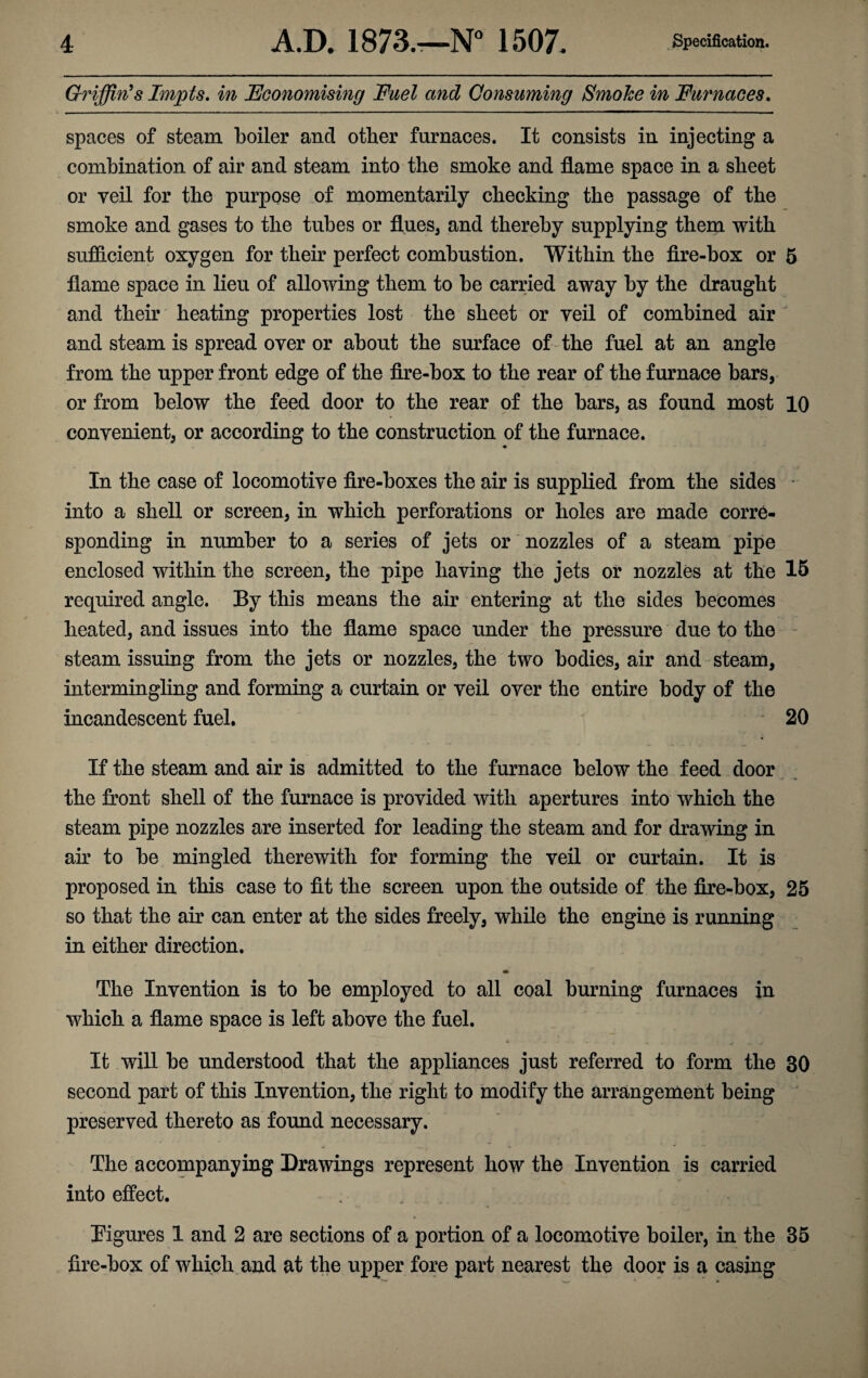 Griffin's Impts. in Economising Fuel and Consuming Smoke in Furnaces. spaces of steam boiler and other furnaces. It consists in injecting a combination of air and steam into the smoke and flame space in a sheet or veil for the purpose of momentarily checking the passage of the smoke and gases to the tubes or flues* and thereby supplying them with sufficient oxygen for their perfect combustion. Within the fire-box or 5 flame space in lieu of allowing them to be carried away by the draught and their heating properties lost the sheet or veil of combined air and steam is spread over or about the surface of the fuel at an angle from the upper front edge of the fire-box to the rear of the furnace bars, or from below the feed door to the rear of the bars, as found most 10 convenient, or according to the construction of the furnace. In the case of locomotive fire-boxes the air is supplied from the sides into a shell or screen, in which perforations or holes are made corre¬ sponding in number to a series of jets or nozzles of a steam pipe enclosed within the screen, the pipe having the jets or nozzles at the 15 required angle. By this means the air entering at the sides becomes heated, and issues into the flame space under the pressure due to the steam issuing from the jets or nozzles, the two bodies, air and steam, intermingling and forming a curtain or veil over the entire body of the incandescent fuel. 20 If the steam and air is admitted to the furnace below the feed door the front shell of the furnace is provided with apertures into which the steam pipe nozzles are inserted for leading the steam and for drawing in air to be mingled therewith for forming the veil or curtain. It is proposed in this case to fit the screen upon the outside of the fire-box, 25 so that the air can enter at the sides freely, while the engine is running in either direction. ♦ The Invention is to be employed to all coal burning furnaces in which a flame space is left above the fuel. It will be understood that the appliances just referred to form the 30 second part of this Invention, the right to modify the arrangement being preserved thereto as found necessary. The accompanying Drawings represent how the Invention is carried into effect. ... Figures 1 and 2 are sections of a portion of a locomotive boiler, in the 35 fire-box of which and at the upper fore part nearest the door is a casing