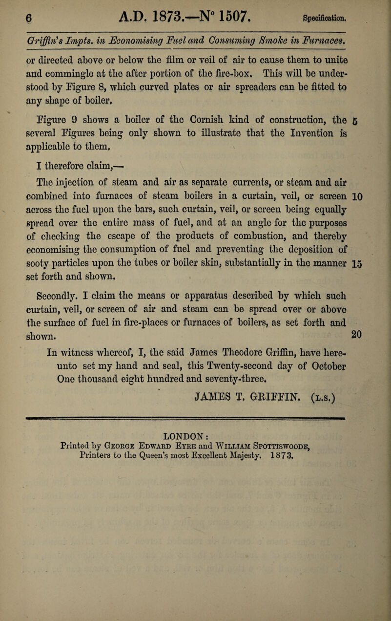 Griffin's Impts. in Economising Fuel and Consuming Smoke in Furnaces. or directed above or below the film or veil of air to cause them to unite and commingle at the after portion of the fire-box. This will be under¬ stood by Figure 8, which curved plates or air spreaders can be fitted to any shape of boiler. Figure 9 shows a boiler of the Cornish kind of construction, the 5 several Figures being only shown to illustrate that the Invention is applicable to them, I therefore claim,— The injection of steam and air as separate currents, or steam and air combined into furnaces of steam boilers in a curtain, veil, or screen 10 across the fuel upon the bars, such curtain, veil, or screen being equally spread over the entire mass of fuel, and at an angle for the purposes of checking the escape of the products of combustion, and thereby economising the consumption of fuel and preventing the deposition of sooty particles upon the tubes or boiler skin, substantially in the manner 15 set forth and shown. Secondly. I claim the means or apparatus described by which such curtain, veil, or screen of air and steam can be spread over or above the surface of fuel in fire-places or furnaces of boilers, as set forth and shown. 20 In witness whereof, I, the said James Theodore Griffin, have here¬ unto set my hand and seal, this Twenty-second day of October One thousand eight hundred and seventy-three. JAMES T. GRIFFIN, (l.s.) LONDON: Printed by George Edward Eyre and William Spottiswoode, Printers to the Queen’s most Excellent Majesty. 1873.