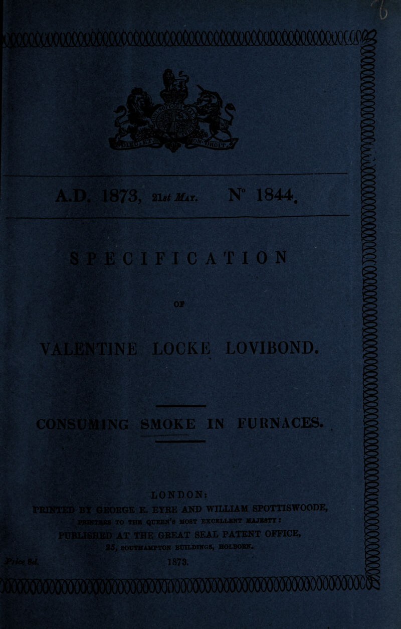 n .'4 A.D. 1873, 21,11(0. N 1844 * - . •JT; 5CIFICATI0N OCKE LOVIBOND. * - . V i j* ■’ ««,y ' -A .••• • > '< - ■ CONSUMING SMOKE IN FURNACES. ■ > \ v , v r y1 ,,J ■ /- ••• V • ■ . JPrice 8d. LONDON: GEORGE E. EYRE AND WILLIAM SPOTTISWOODE, TO THE QUEEN S MOST EXCELLENT MAJESTY I PUBLISHED AT THE GREAT SEAL PATENT OFFICE, 26, SOUTHAMPTON BUILDINGS, HOLBORN, 511873.