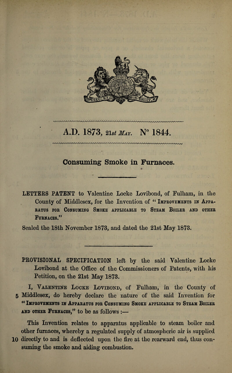 A.D. 1873, list May. N° 1844. Consuming Smoke in Furnaces. LETTERS PATENT to Valentine Locke Lovibond, of Fulham, in the County of Middlesex, for the Invention of “ Improvements in Appa¬ ratus for Consuming Smoke applicable to Steam Boiler and other Furnaces.** Sealed the 18th November 1873, and dated the 21st May 1873. PROVISIONAL SPECIFICATION left by the said Valentine Locke Lovibond at the Office of the Commissioners of Patents, with his Petition, on the 21st May 1873. I, Valentine Locke Lovibond, of Fulham, in the County of 5 Middlesex, do hereby declare the nature of the said Invention for  Improvements in Apparatus for Consuming Smoke applicable to Steam Boiler and other Furnaces,** to be as follows :— This Invention relates to apparatus applicable to steam boiler and other furnaces, whereby a regulated supply of atmospheric air is supplied 10 directly to and is deflected upon the fire at the rearward end, thus con¬ suming the smoke and aiding combustion.