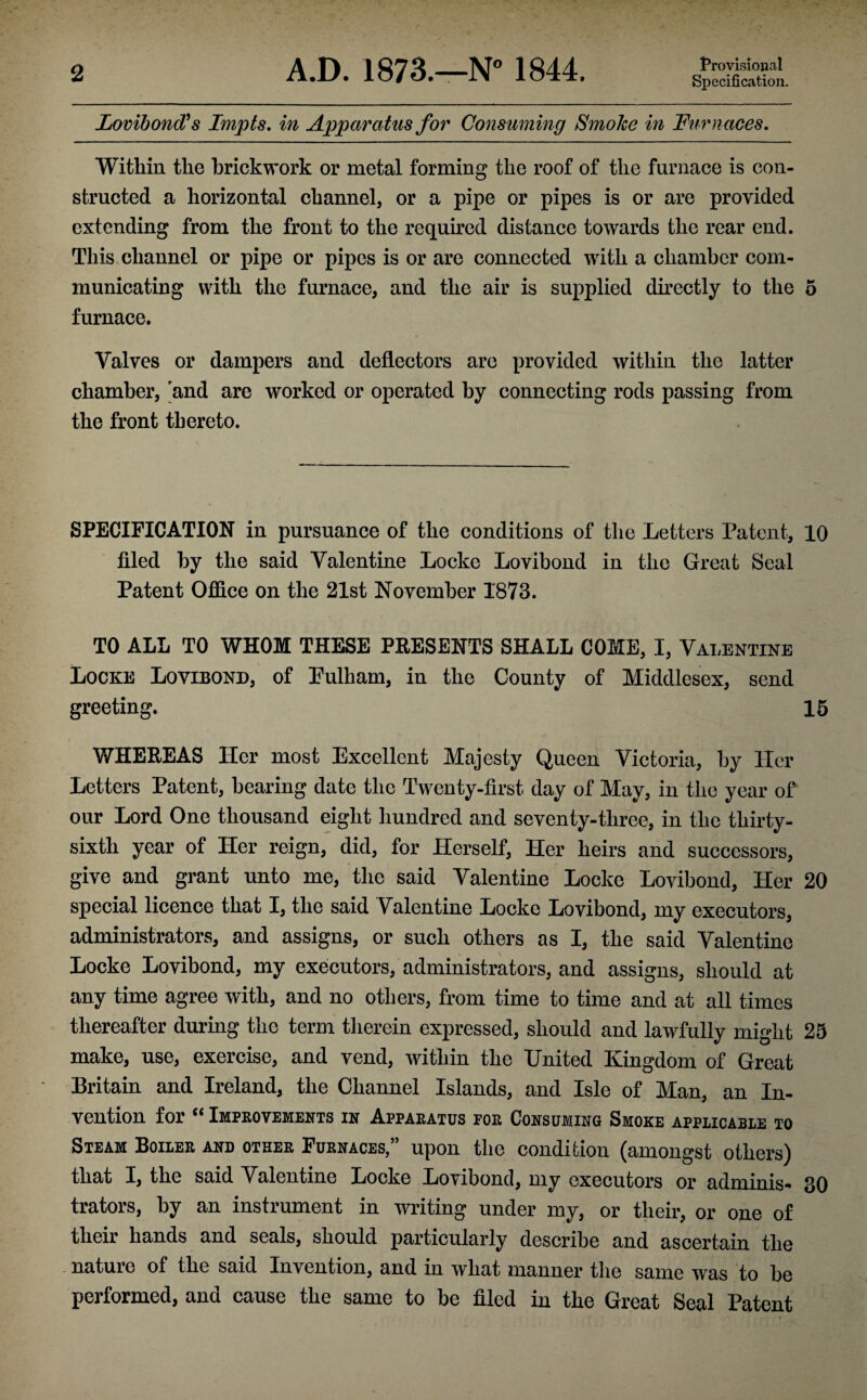 Specification. Lovibond? s Impts. in Apparatus for Consuming Smoke in Furnaces. Within the brickwork or metal forming the roof of the furnace is con¬ structed a horizontal channel, or a pipe or pipes is or are provided extending from the front to the required distance towards the rear end. This channel or pipe or pipes is or are connected with a chamber com¬ municating with the furnace, and the air is supplied directly to the 5 furnace. Valves or dampers and deflectors are provided within the latter chamber, and are worked or operated by connecting rods passing from the front thereto. SPECIFICATION in pursuance of the conditions of the Letters Patent, 10 filed by the said Valentine Locke Lovibond in the Great Seal Patent Office on the 21st November 1873. TO ALL TO WHOM THESE PRESENTS SHALL COME, I, Valentine Locke Lovibond, of Pulham, in the County of Middlesex, send greeting. 15 WHEREAS Her most Excellent Majesty Queen Victoria, by Her Letters Patent, bearing date the Twenty-first day of May, in the year of our Lord One thousand eight hundred and seventy-three, in the thirty- sixth year of Her reign, did, for Herself, Her heirs and successors, give and grant unto me, the said Valentine Locke Lovibond, Her 20 special licence that I, the said Valentine Locke Lovibond, my executors, administrators, and assigns, or such others as I, the said Valentine Locke Lovibond, my executors, administrators, and assigns, should at any time agree with, and no others, from time to time and at all times thereafter during the term therein expressed, should and lawfully might 25 make, use, exercise, and vend, within the United Kingdom of Great Britain and Ireland, the Channel Islands, and Isle of Man, an In¬ vention for “ Improvements in Apparatus for Consuming Smoke applicable to Steam Boiler and other Furnaces,” upon the condition (amongst others) that I, the said Valentine Locke Lovibond, my executors or adminis- 30 trators, by an instrument in writing under my, or their, or one of their hands and seals, should particularly describe and ascertain the nature of the said Invention, and in what manner the same was to be performed, and cause the same to be filed in the Great Seal Patent