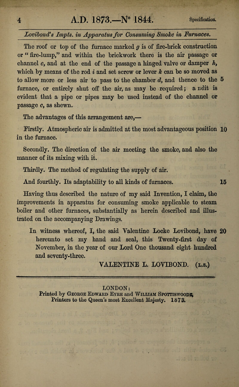 Lovibond’s Impts. in Apparatus for Consuming Smoke in Furnaces. The roof or top of the furnace marked g is of fire-brick construction or “ fire-lump/’ and within the brickwork there is the air passage or channel c, and at the end of the passage a hinged valve or damper h} which by means of the rod i and set screw or lever k can be so moved as to allow more or less air to pass to the chamber d} and thence to the 5 furnace, or entirely shut off the air, as may be required; a ndit is evident that a pipe or pipes may be used instead of the channel or passage c, as shewn. The advantages of this arrangement are,— Firstly. Atmospheric air is admitted at the most advantageous position 10 in the furnace. Secondly. The direction of the air meeting the smoke, and also the manner of its mixing with it. Thirdly. The method of regulating the supply of air. And fourthly. Its adaptability to all kinds of furnaces. 15 Having thus described the nature of my said Invention, I claim, the improvements in apparatus for consuming smoke applicable to steam boiler and other furnaces, substantially as herein described and illus¬ trated on the accompanying Drawings. In witness whereof, I, the said Valentine Locke Lovibond, have 20 hereunto set my hand and seal, this Twenty-first day of November, in the year of our Lord One thousand eight hundred and seventy-three. VALENTINE L. LOVIBOND. (l.s.) LONDON: Printed by George Edward Eyre and William Spottiswoodb; Printers to the Queen's most Excellent Majesty. 1873.