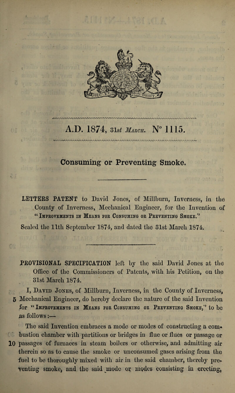 /\yWWVT\ A.D. 1874, 31$^ March. N° 1115. aA/W^v <XS\_ry r 'XA A/\y>/V/\A/v />/\ AA./V\'W.^-A/'_/\Arv\/\'WV'\/'yVAA/'/v*u Consuming or Preventing Smoke. LETTERS PATENT to David Jones, of Millburn, Inverness, in the County of Inverness, Mechanical Engineer, for the Invention of “ Improvements in Means for Consuming or Preventing Smoke.” Sealed the 11th September 1871, and dated the 31st March 1874 PROVISIONAL SPECIFICATION left by the said David Jones at the Office of the Commissioners of Patents, with his Petition, on the 31st March 1874. I, David Jones, of Millburn, Inverness, in the County of Inverness, 5 Mechanical Engineer, do hereby declare the nature of the said Invention for “ Improvements in Means for Consuming or Preventing Smoke,” to be ns follows:— The said Invention embraces a mode or modes of constructing a com¬ bustion chamber with partitions or bridges in flue or flues or passage or 10 passages of furnaces in steam boilers or otherwise, and admitting air therein so as to cause the smoke or unconsumed gases arising from the fuel to be thoroughly mixed with air in the said chamber, thereby pre¬ venting smoke* and the said mode or modes consisting in erecting,