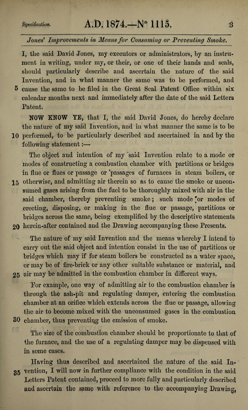 Jones' Improvements in Means for Consuming or Preventing Smoke. I, the said David Jones, my executors or administrators, by an instru¬ ment in writing, under my, or their, or one of their hands and seals, should particularly describe and ascertain the nature of the said Invention, and in what manner the same was to he performed, and 5 cause the same to he filed in the Great Seal Patent Office within six calendar months next and immediately after the date of the said Letters Patent. NOW KNOW YE, that I, the said David Jones, do hereby declare the nature of my said Invention, and in what manner the same is to he 10 performed, to he particularly described and ascertained in and hy the following statement:— The object and intention of my 'said Invention relate to a mode or modes of constructing a combustion chamber with partitions or bridges in flue or flues or passage or 'passages of furnaces in steam boilers, or 15 otherwise, and admitting air therein so as to cause the smoke or uncon¬ sumed gases arising from the fuel to be thoroughly mixed with air in the said chamber, thereby preventing smoke; such mode 'or modes of erecting, disposing, or making in the flue or passage, partitions or bridges across the same, being exemplified by the descriptive statements 20 herein-after contained and the Drawing accompanying these Presents. The nature of my said Invention and the means whereby I intend to carry out the said object and intention consist in the use of partitions or bridges which may if for steam boilers be constructed as a water space, or may be of fire-brick or any other suitable substance or material, and 25 air may be admitted in the combustion chamber in different ways. Por example, one way of admitting air to the combustion chamber is through the ash-pit and regulating damper, entering the combustion chamber at an orifice which extends across the flue or passage, allowing the air to become mixed with the unconsumed gases in the combustion 30 chamber, thus preventing the emission of smoke. The size of the combustion chamber should be proportionate to that of the furnace, and the use of a regulating damper may be dispensed with in some cases. Having thus described and ascertained the nature of the said In- 35 vention, I will now in further compliance with the condition in the said Letters Patent contained, proceed to more fully and particularly described and ascertain the same with reference to the accompanying Drawing,