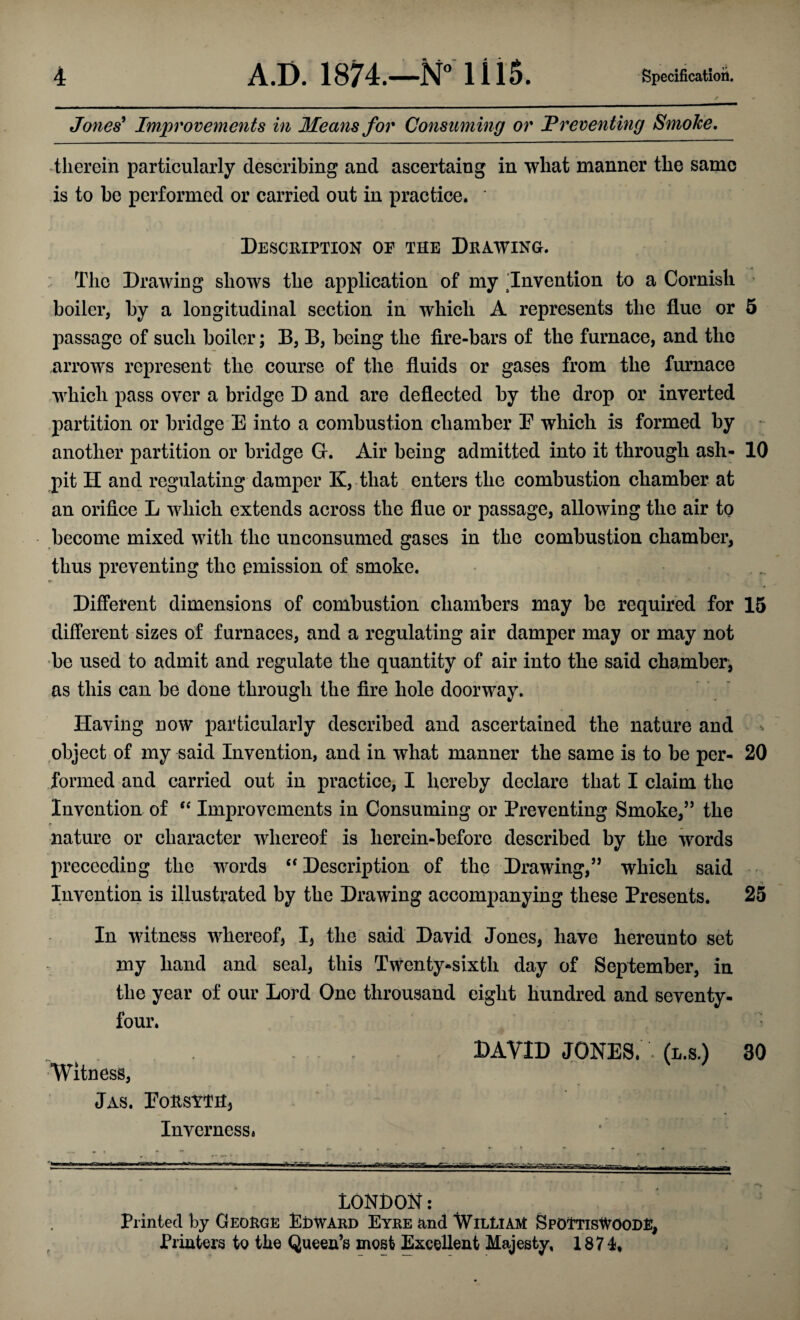 Jones’ Improvements in Means for Consuming or Preventing Smoke. therein particularly describing and ascertaiug in what manner the same is to be performed or carried out in practice. Description oe the Drawing. The Drawing shows the application of my Invention to a Cornish boiler, by a longitudinal section in which A represents the flue or 5 passage of such boiler; B, B, being the fire-bars of the furnace, and the arrows represent the course of the fluids or gases from the furnace which pass over a bridge D and are deflected by the drop or inverted partition or bridge E into a combustion chamber E which is formed by another partition or bridge G. Air being admitted into it through ash- 10 pit H and regulating damper K, that enters the combustion chamber at an orifice L which extends across the flue or passage, allowing the air to become mixed with the unconsumed gases in the combustion chamber, thus preventing the emission of smoke. Different dimensions of combustion chambers may be required for 15 different sizes of furnaces, and a regulating air damper may or may not be used to admit and regulate the quantity of air into the said chamber, as this can be done through the fire hole doorway. Having now particularly described and ascertained the nature and object of my said Invention, and in what manner the same is to be per- 20 formed and carried out in practice, I hereby declare that I claim the Invention of “ Improvements in Consuming or Preventing Smoke,” the nature or character whereof is herein-before described by the words prececding the words <f Description of the Drawing,” which said Invention is illustrated by the Drawing accompanying these Presents. 25 In witness whereof, I, the said David Jones, have hereunto set my hand and seal, this Twenty-sixth day of September, in the year of our Lord One throusand eight hundred and seventy- four. Witness, Jas. Forsyth, Inverness* DAVID JONES. ' (l.s.) 30 LONDON: Printed by George Edward Eyre and William SpOTtisWOODE, Printers to the Queen’s most Excellent Majesty, 1871,