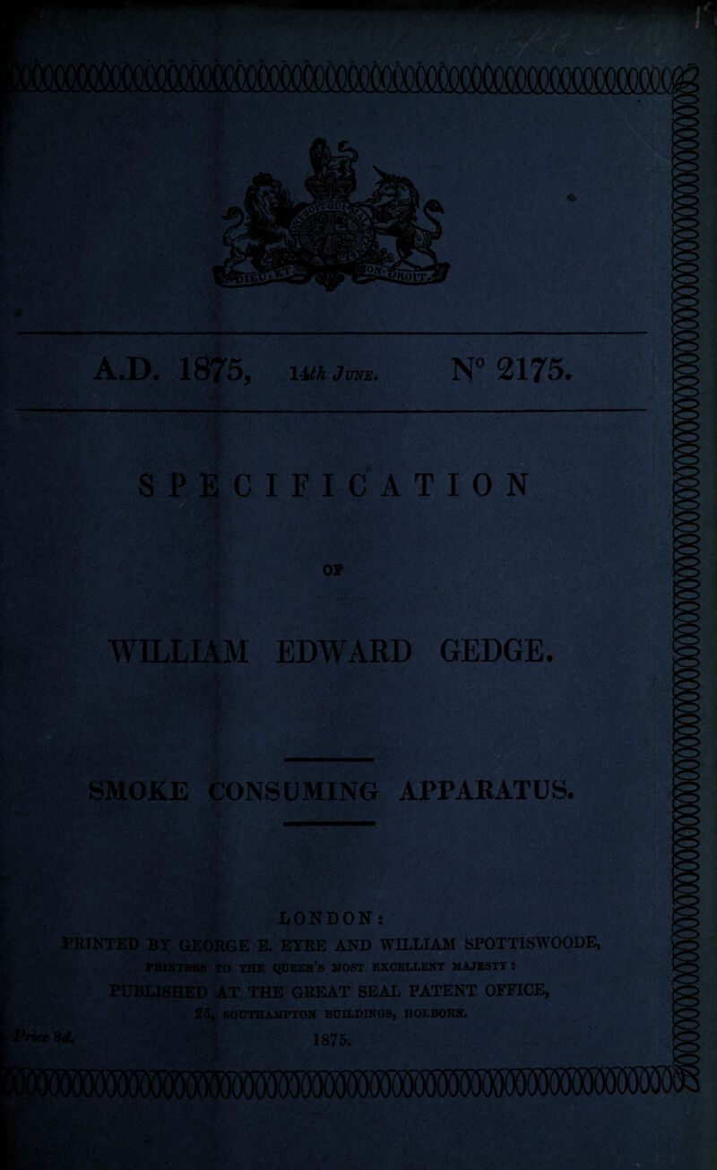 1875 14th June. : N° 2175. ‘■'v -fT n; . .»* — , ' ■ c •• w;, V-1 «s • .■ -i ■ '• •- • • ?}• , / <• * ** - ' f J • SPECIFICATION L- - r «£ . - • V * : WILLIAM EDWARD GEDGE. SMOKE CONSUMING APPARATUS. V1:• 3® ■ ' <“• - ' - ■ •• - •• ; • ,'.r. ■ ?■ >V - LONDON: PRINTED BY GEORGE E. EYRE AND WILLIAM SPOTT1SWOODE, PRINTERS TO THE QUEEN’S MOST EXCELLENT MAJESTY i PUBLISHED AT THE GREAT SEAL PATENT OFFICE, • i . 25, SOUTHAMPTON BUILDINGS, HOLBORN. i Price Hd. 1875. ’’J&f?s