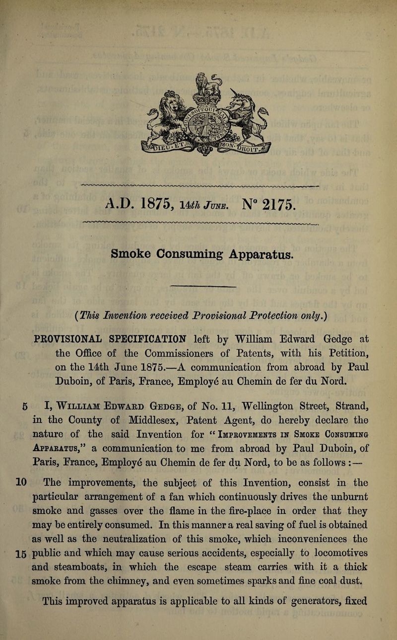 Smoke Consuming Apparatus. (This Invention received Provisional Protection only.) PROVISIONAL SPECIFICATION left by William Edward Gedge at the Office of the Commissioners of Patents, with his Petition, on the 14th June 1875.—A communication from abroad by Paul Duboin, of Paris, Erance, Employe au Chemin de fer du Nord. 5 I, William Edward Gedge, of No. 11, Wellington Street, Strand, in the County of Middlesex, Patent Agent, do hereby declare the nature of the said Invention for “ Improvements in Smoke Consuming Apparatus,” a communication to me from abroad by Paul Duboin, of Paris, Erance, Employe au Chemin de fer du Nord, to be as follows : — 10 The improvements, the subject of this Invention, consist in the particular arrangement of a fan which continuously drives the unburnt smoke and gasses over the flame in the fire-place in order that they may be entirely consumed. In this manner a real saving of fuel is obtained as well as the neutralization of this smoke, which inconveniences the 15 public and which may cause serious accidents, especially to locomotives and steamboats, in which the escape steam carries with it a thick smoke from the chimney, and even sometimes sparks and fine coal dust. This improved apparatus is applicable to all kinds of generators, fixed