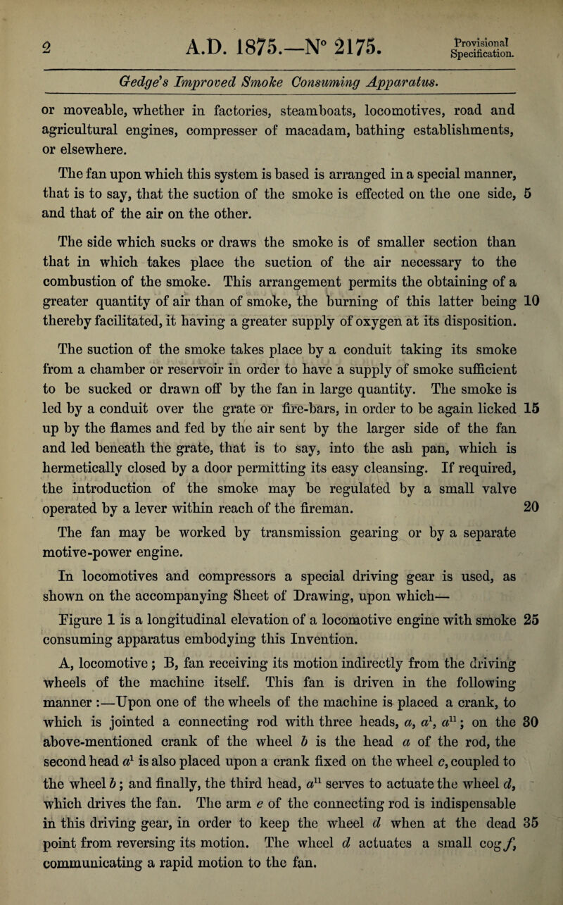 Provisional Specification. Gedge’s Improved Smoke Consuming Apparatus. or moveable, whether in factories, steamboats, locomotives, road and agricultural engines, compresser of macadam, bathing establishments, or elsewhere. The fan upon which this system is based is arranged in a special manner, that is to say, that the suction of the smoke is effected on the one side, 5 and that of the air on the other. The side which sucks or draws the smoke is of smaller section than that in which takes place the suction of the air necessary to the combustion of the smoke. This arrangement permits the obtaining of a greater quantity of air than of smoke, the burning of this latter being 10 thereby facilitated, it having a greater supply of oxygen at its disposition. The suction of the smoke takes place by a conduit taking its smoke from a chamber or reservoir in order to have a supply of smoke sufficient to be sucked or drawn off by the fan in large quantity. The smoke is led by a conduit over the grate or fire-bars, in order to be again licked 15 up by the flames and fed by the air sent by the larger side of the fan and led beneath the grate, that is to say, into the ash pan, which is hermetically closed by a door permitting its easy cleansing. If required, the introduction of the smoke may be regulated by a small valve operated by a lever within reach of the fireman. 20 The fan may be worked by transmission gearing or by a separate motive-power engine. In locomotives and compressors a special driving gear is used, as shown on the accompanying Sheet of Drawing, upon which— Figure 1 is a longitudinal elevation of a locomotive engine with smoke 25 consuming apparatus embodying this Invention. A, locomotive; B, fan receiving its motion indirectly from the driving wheels of the machine itself. This fan is driven in the following manner :—Upon one of the wheels of the machine is placed a crank, to which is jointed a connecting rod with three heads, a, a1, a11; on the 30 above-mentioned crank of the wheel b is the head a of the rod, the second head a1 is also placed upon a crank fixed on the wheel c, coupled to the wheel b; and finally, the third head, a11 serves to actuate the wheel d, which drives the fan. The arm e of the connecting rod is indispensable in this driving gear, in order to keep the wheel d when at the dead 35 point from reversing its motion. The wheel d actuates a small cog f} communicating a rapid motion to the fan.
