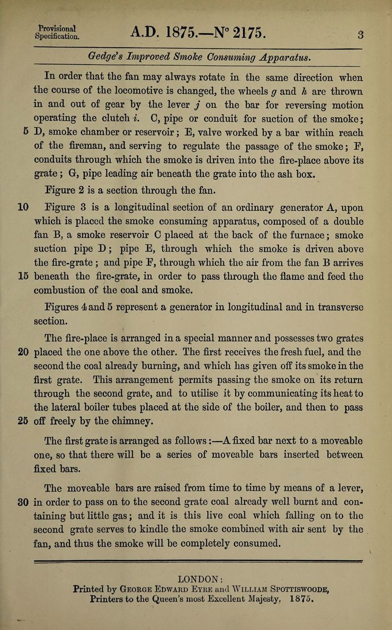 Gedge's Improved Smoke Consuming Apparatus. In order that the fan may always rotate in the same direction when the course of the locomotive is changed, the wheels g and h are thrown in and out of gear by the lever j on the bar for reversing motion operating the clutch i. C, pipe or conduit for suction of the smoke; 5 D, smoke chamber or reservoir; E, valve worked by a bar within reach of the fireman, and serving to regulate the passage of the smoke; E, conduits through which the smoke is driven into the fire-place above its grate ; G, pipe leading air beneath the grate into the ash box. Figure 2 is a section through the fan. 10 Figure 3 is a longitudinal section of an ordinary generator A, upon which is placed the smoke consuming apparatus, composed of a double fan B, a smoke reservoir C placed at the back of the furnace; smoke suction pipe D; pipe E, through which the smoke is driven above the fire-grate ; and pipe F, through which the air from the fan B arrives 15 beneath the fire-grate, in order to pass through the flame and feed the combustion of the coal and smoke. Figures 4 and 5 represent a generator in longitudinal and in transverse section. The fire-place is arranged in a special manner and possesses two grates 20 placed the one above the other. The first receives the fresh fuel, and the second the coal already burning, and which has given off its smoke in the first grate. This arrangement permits passing the smoke on its return through the second grate, and to utilise it by communicating its heat to the lateral boiler tubes placed at the side of the boiler, and then to pass 25 off freely by the chimney. The first grate is arranged as follows:—A fixed bar next to a moveable one, so that there will be a series of moveable bars inserted between fixed bars. The moveable bars are raised from time to time by means of a lever, 30 in order to pass on to the second grate coal already well burnt and con¬ taining but little gas; and it is this live coal which falling on to the second grate serves to kindle the smoke combined with air sent by the fan, and thus the smoke will he completely consumed. LONDON: Printed by George Edward Eyre and William Srottiswoode, Printers to the Queen’s most Excellent Majesty. 1875.