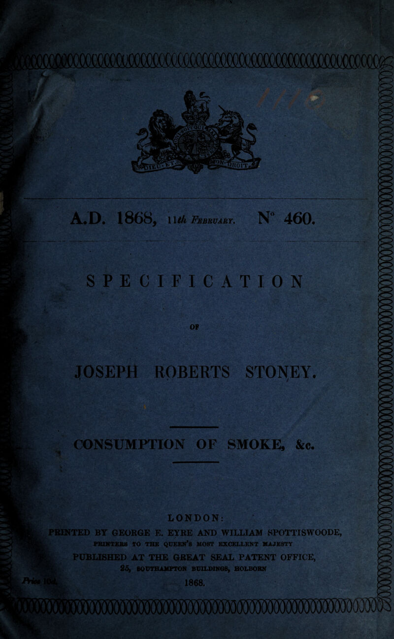 A.D. 1868, 1 \th February. N 460. SPECIFICATION JOSEPH ROBERTS STONEY. * i CONSUMPTION OF SMOKE, &c. LONDON: PRINTED BT GEORGE E. EYRE AND WILLIAM SPOTTISWOODE PRINTERS 10 THE QUEEN^ MOST EXCELLENT MAJESTY PUBLISHED AT THE GREAT SEAL PATENT OFFICE, 25, SOUTHAMPTON BUILDINGS, HOLBORN 1868.