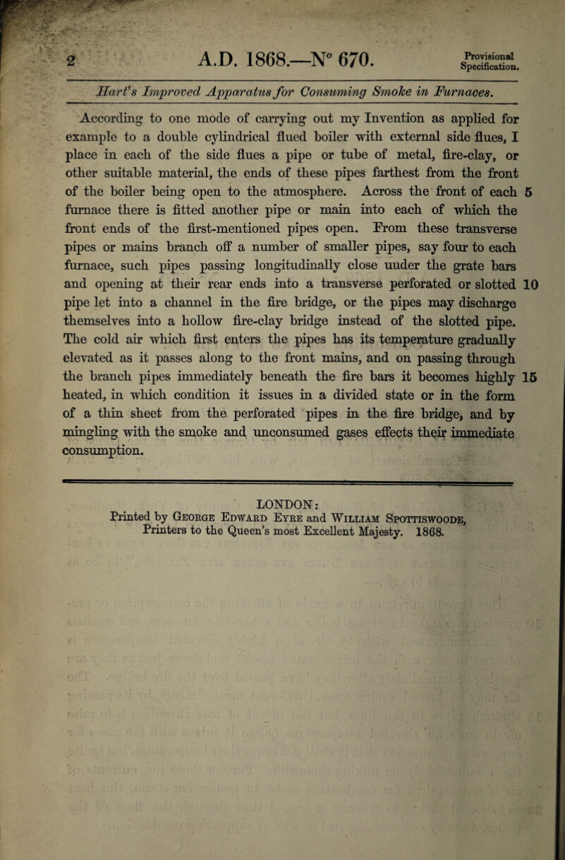Hart's Improved Apparatus for Consuming Smoke in Furnaces. According to one mode of carrying out my Invention as applied for example to a double cylindrical flued boiler with external side flues, I place in each of the side flues a pipe or tube of metal, fire-clay, or other suitable material, the ends of these pipes farthest from the front of the boiler being open to the atmosphere. Across the front of each 5 furnace there is fitted another pipe or main into each of which the front ends of the first-mentioned pipes open. Prom these transverse pipes or mains branch off a number of smaller pipes, say four to each furnace, such pipes passing longitudinally close uuder the grate bars and opening at their rear ends into a transverse perforated or slotted 10 pipe let into a channel in the fire bridge, or the pipes may discharge themselves into a hollow fire-clay bridge instead of the slotted pipe. The cold air which first enters the pipes has its temperature gradually elevated as it passes along to the front mains, and on passing through the branch pipes immediately beneath the fire bars it becomes highly 15 heated, in which condition it issues in a divided state or in the form of a thin sheet from the perforated pipes in the fire bridge, and by mingling with the smoke and unconsumed gases effects their immediate consumption. LONDON: Printed by George Edward Eyre and William Spottiswoode, Printers to the Queen’s most Excellent Majesty. 1868.