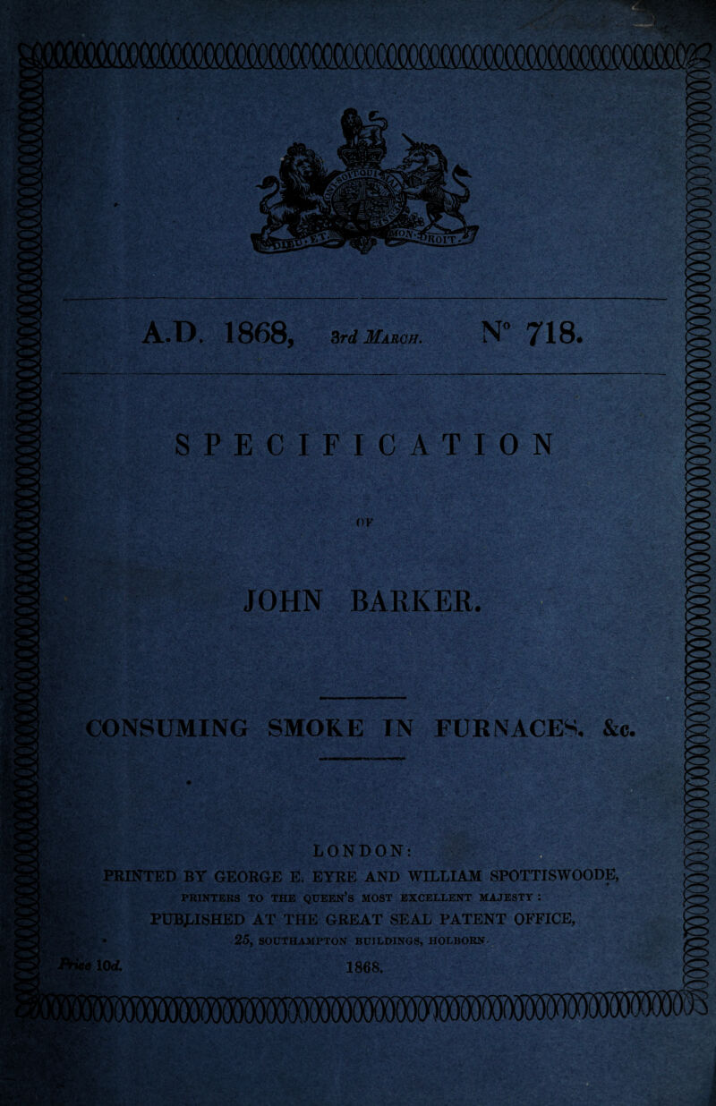 N° 718. A.D. 1868, 3rd March. SPECIFICATION OF JOHN BARKER. CONSUMING SMOKE IN FURNACES, &c. LONDON: PRINTED BY GEORGE E. EYRE AND WILLIAM SPOTTISWOODE, PRINTERS TO THE QUEEN’S MOST EXCELLENT MAJESTY : PUBLISHED AT THE GREAT SEAL PATENT OFFICE, 25, SOUTHAMPTON BUILDINGS, HOLBORN-