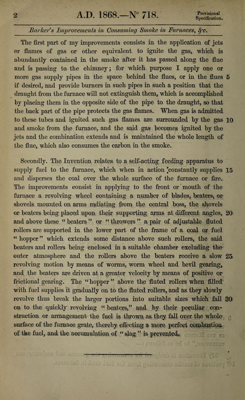 Specification. Barker's Improvements in Consuming Smoke in Furnaces, 8fC. The first part of my improvements consists in the application of jets or flames of gas or other equivalent to ignite the gas, which is abundantly contained in the smoke after it has passed along the flue and is passing to the chimney; for which purpose I apply one or more gas supply pipes in the space behind the flues, or in the flues 5 if desired, and provide burners in such pipes in such a position that the draught from the furnace will not extinguish them, which is accomplished by placing them in the opposite side of the pipe to the draught, so that the back part of the pipe protects the gas flames. When gas is admitted to these tubes and ignited such gas flames are surrounded by the gas 10 and smoke from the furnace, and the said gas becomes ignited by the jets and the combination extends and is maintained the whole length of the flue, which also consumes the carbon in the smoke. Secondly. The Invention relates to a self-acting feeding apparatus to supply fuel to the furnace, winch when in action [constantly supplies 15 and disperses the coal over the whole surface of the furnace or fire. The improvements consist in applying to the front or mouth of the furnace a revolving wheel containing a number of blades, beaters, or shovels mounted on arms radiating from the central boss, the shovels or beaters being placed upon their supporting arms at different angles, 20 and above these “ beaters 55 or cc throwers 55 a pair of adjustable fluted rollers are supported in the lower part of the frame of a coal or fuel “ hopper 55 which extends some distance above such rollers, the said beaters and rollers being enclosed in a suitable chamber excluding the outer atmosphere and the rollers above the beaters receive a slow 25, revolving motion by means of worms, worm wheel and bevil gearing, and the beaters are driven at a greater velocity by means of positive or frictional gearing. The “ hopper 55 above the fluted rollers when filled with fuel supplies it gradually on to the fluted rollers, and as they slowly revolve thus break the larger portions into suitable sizes which fall 30 on to the quickly revolving “ beaters/5 and by their peculiar con¬ struction or arrangement the fuel is thrown as they fall over the whole surface of the furnace grate, thereby effecting a more perfect combustion of the fuel, and the accumulation of “ slag55 is prevented.