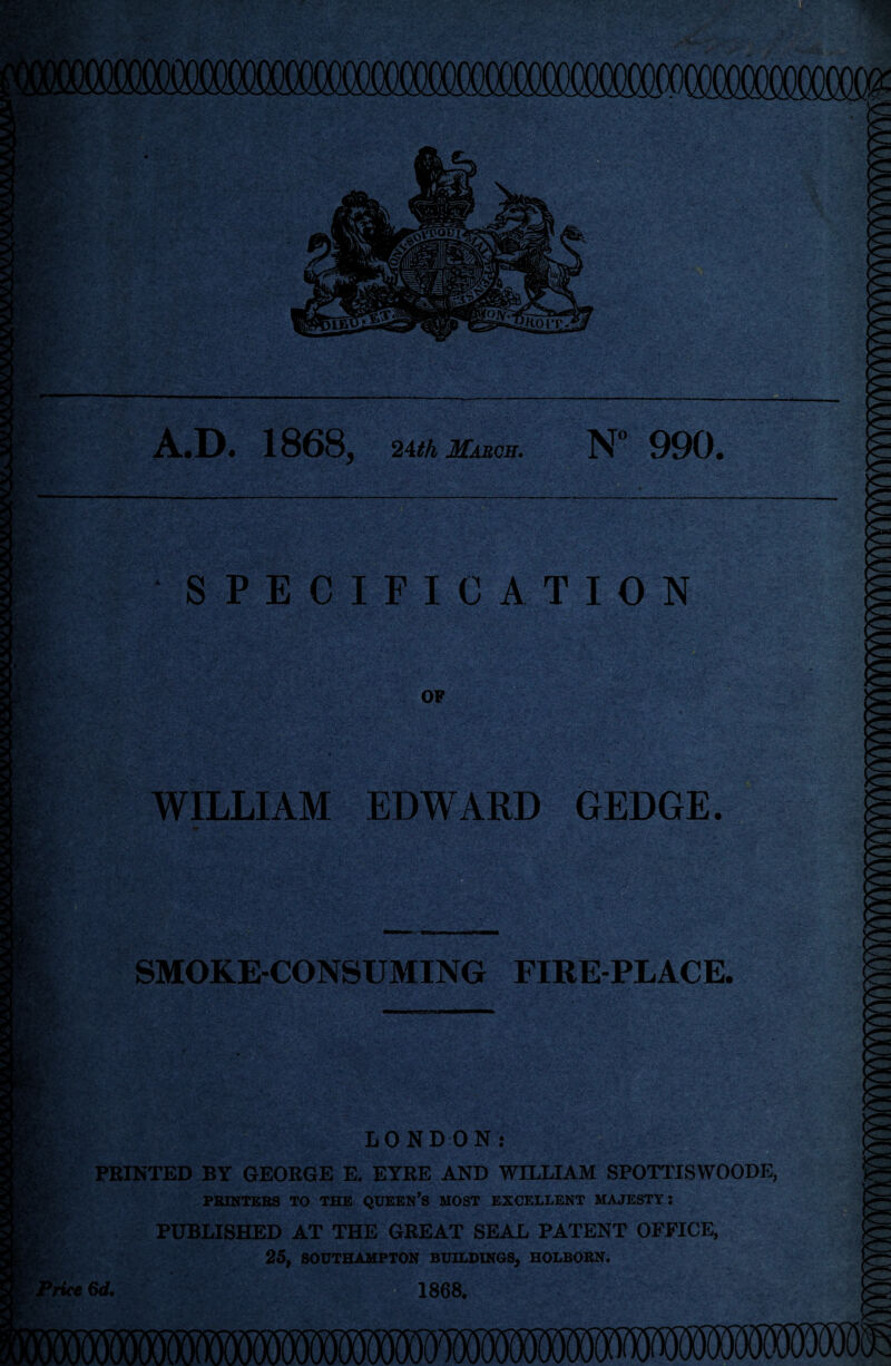 W- - Tte: g'A Ji A«D. 1868j 24th March. N° 990# 4* f SPECIFICATION F.W OF IK WILLIAM EDWARD GEDGE. Bp v . 5rY m SMOKE-CONSUMING FIRE-PLACE. ••••- *t,. A . rv LONDON: PRINTED BY GEORGE E. EYRE AND WILLIAM SPOTTISWOODE, PRINTERS TO THE QUEEN’S MOST EXCELLENT MAJESTY: PUBLISHED AT THE GREAT SEAL PATENT OFFICE, 25, SOUTHAMPTON BUILDINGS, HOLBORN. yrice 6d. 1868.