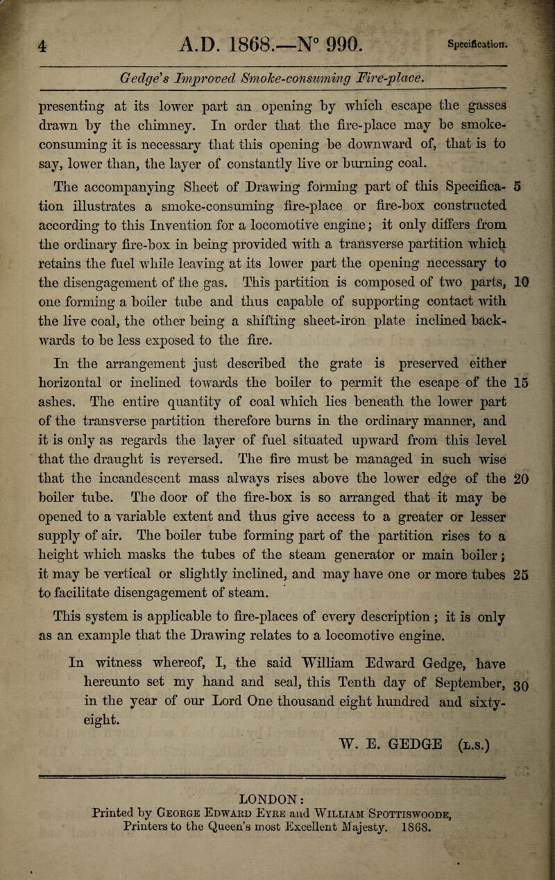 Gedge’s Improved Smoke-consuming Fire-place. presenting at its lower part an opening by which escape the gasses drawn by the chimney. In order that the fire-place may be smoke- consuming it is necessary that this opening be downward of, that is to say, lower than, the layer of constantly live or burning coal. The accompanying Sheet of Drawing forming part of this Specifica- 5 tion illustrates a smoke-consuming fire-place or fire-box constructed according to this Invention for a locomotive engine; it only differs from the ordinary fire-box in being provided with a transverse partition which retains the fuel while leaving at its lower part the opening necessary to the disengagement of the gas. This partition is composed of two parts, 10 one forming a boiler tube and thus capable of supporting contact with the live coal, the other being a shifting sheet-iron plate inclined back¬ wards to be less exposed to the fire. In the arrangement just described the grate is preserved either horizontal or inclined towards the boiler to permit the escape of the 15 ashes. The entire quantity of coal which lies beneath the lower part of the transverse partition therefore burns in the ordinary manner, and it is only as regards the layer of fuel situated upward from this level that the draught is reversed. The fire must be managed in such wise that the incandescent mass always rises above the lower edge of the 20 boiler tube. The door of the fire-box is so arranged that it may be opened to a variable extent and thus give access to a greater or lesser supply of air. The boiler tube forming part of the partition rises to a height which masks the tubes of the steam generator or main boiler; it may be vertical or slightly inclined, and may have one or more tubes 25 to facilitate disengagement of steam. This system is applicable to fire-places of every description; it is only as an example that the Drawing relates to a locomotive engine. In witness whereof, I, the said William Edward Gedge, have hereunto set my hand and seal, this Tenth day of September, 30 in the year of our Lord One thousand eight hundred and sixty- eight. W. E. GEDGE (l.s.) LONDON: Printed by George Edward Eyre and William Spottiswoode, Printers to the Queen’s most Excellent Majesty. 1868.