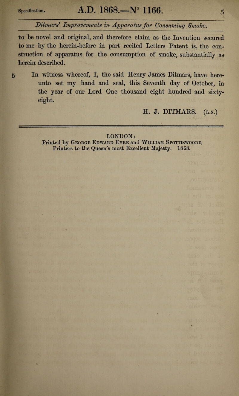 Ditmars’ Improvements in Apparatus for Consuming Smoke, to be novel and original, and therefore claim as the Invention secured to me by the herein-before in part recited Letters Patent is, the con¬ struction of apparatus for the consumption of smoke, substantially as herein described. 5 In witness whereof, I, the said Henry James Ditmars, have here¬ unto set my hand and seal, this Seventh day of October, in the year of our Lord One thousand eight hundred and sixty- eight. H. J. DITMAES. (l.s.) LONDON: Printed by George Edward Eyre and William Spottiswoode, Printers to the Queen's most Excellent Majesty. 1868.