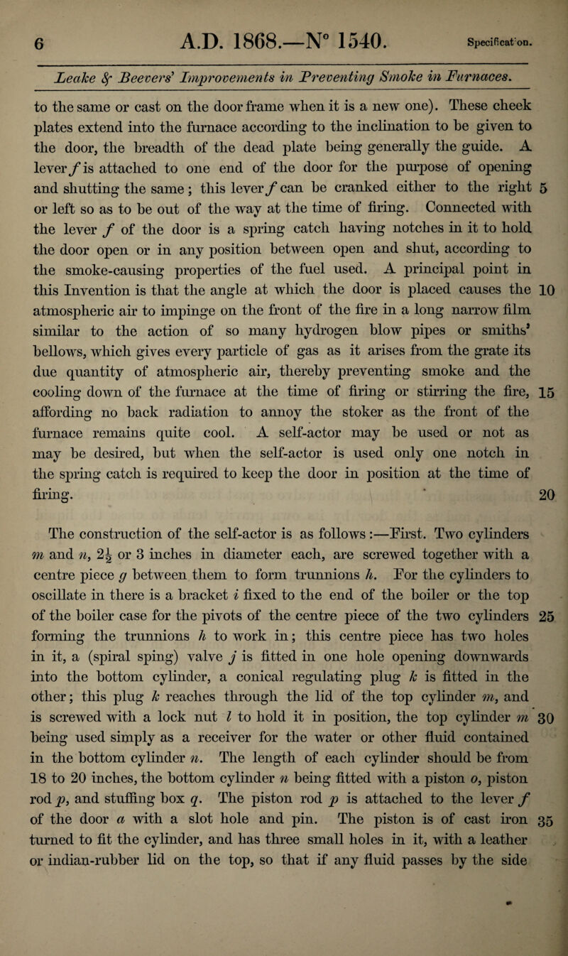 Leake 8f JBeevers5 Improvements in Preventing Smoke in Furnaces. to the same or cast on the door frame when it is a new one). These cheek plates extend into the furnace according to the inclination to he given to the door, the breadth of the dead plate being generally the guide. A lever f is attached to one end of the door for the purpose of opening and shutting the same; this lever f can be cranked either to the right 5 or left so as to be out of the way at the time of firing. Connected with the lever / of the door is a spring catch having notches in it to hold the door open or in any position between open and shut, according to the smoke-causing properties of the fuel used. A principal point in this Invention is that the angle at which the door is placed causes the 10 atmospheric air to impinge on the front of the fire in a long narrow film similar to the action of so many hydrogen blow pipes or smiths’ bellows, which gives every particle of gas as it arises from the grate its due quantity of atmospheric air, thereby preventing smoke and the cooling down of the furnace at the time of firing or stirring the fire, 15 affording no back radiation to annoy the stoker as the front of the furnace remains quite cool. A self-actor may be used or not as may be desired, but when the self-actor is used only one notch in the spring catch is required to keep the door in position at the time of firing. 20 The construction of the self-actor is as follows:—Eirst. Two cvlinders «/ m and n) 2^ or 3 inches in diameter each, are screwed together with a centre piece g between them to form trunnions h. Eor the cylinders to oscillate in there is a bracket i fixed to the end of the boiler or the top of the boiler case for the pivots of the centre piece of the two cylinders 25 forming the trunnions h to work in; this centre piece has two holes in it, a (spiral sping) valve j is fitted in one hole opening downwards into the bottom cylinder, a conical regulating plug k is fitted in the other; this plug k reaches through the lid of the top cylinder m, and * is screwed with a lock nut l to hold it in position, the top cylinder m 30 being used simply as a receiver for the water or other fluid contained in the bottom cylinder n. The length of each cylinder should be from 18 to 20 inches, the bottom cylinder n being fitted with a piston o, piston rod p, and stuffing box q. The piston rod p is attached to the lever f of the door a with a slot hole and pin. The piston is of cast iron 35 turned to fit the cylinder, and has three small holes in it, with a leather or indian-rubber lid on the top, so that if any fluid passes by the side