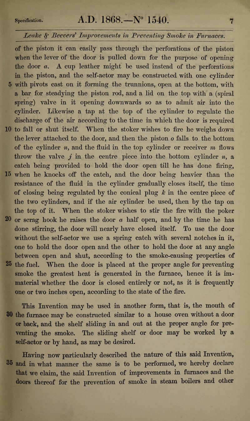 Leake 8f Leevers’ Improvements in Preventing Smoke in Furnaces. of the piston it can easily pass through the perforations of the piston when the lever of the door is pulled down for the purpose of opening the door a. A cup leather might he used instead of the perforations in the piston, and the self-actor may he constructed with one cylinder 5 with pivots cast on it forming the trunnions, open at the bottom, with a bar for steadying the piston rod, and a lid on the top with a (spiral »* spring) valve in it opening downwards so as to admit ah' into the cylinder. Likewise a tap at the top of the cylinder to regulate the discharge of the air according to the time in which the door is required 10 to fall or shut itself. When the stoker wishes to fire he weighs down the lever attached to the door, and then the piston o falls to the bottom of the cylinder n, and the fluid in the top cylinder or receiver m flows throw the valve j in the centre piece into the bottom cylinder n, a catch being provided to hold the door open till he has done firing, 15 when he knocks off the catch, and the door being heavier than the resistance of the fluid in the cylinder gradually closes itself, the time of closing being regulated by the conical plug k in the centre piece of the two cylinders, and if the air cylinder be used, then by the tap on the top of it. When the stoker wishes to stir the fire with the poker 20 or scrag hook he raises the door a half open, and by the time he has done stirring, the door will nearly have closed itself. To use the door without the self-actor we use a spring catch with several notches in it, one to hold the door open and the other to hold the door at any angle between open and shut, according to the smoke-causing properties of 25 the fuel. When the door is placed at the proper angle for preventing smoke the greatest heat is generated in the furnace, hence it is im¬ material whether the door is closed entirely or not, as it is frequently * one or two inches open, according to the state of the fire. This Invention may be used in another form, that is, the mouth of 30 the furnace may be constructed similar to a house oven without a door or back, and the shelf sliding in and out at the proper angle for pre¬ venting the smoke. The sliding shelf or door may be worked by a self-actor or by hand, as may be desired. Having now particularly described the nature of this said Invention, 35 and in what manner the same is to be performed, we hereby declare that we claim, the said Invention of improvements in furnaces and the doors thereof for the prevention of smoke in steam boilers and other