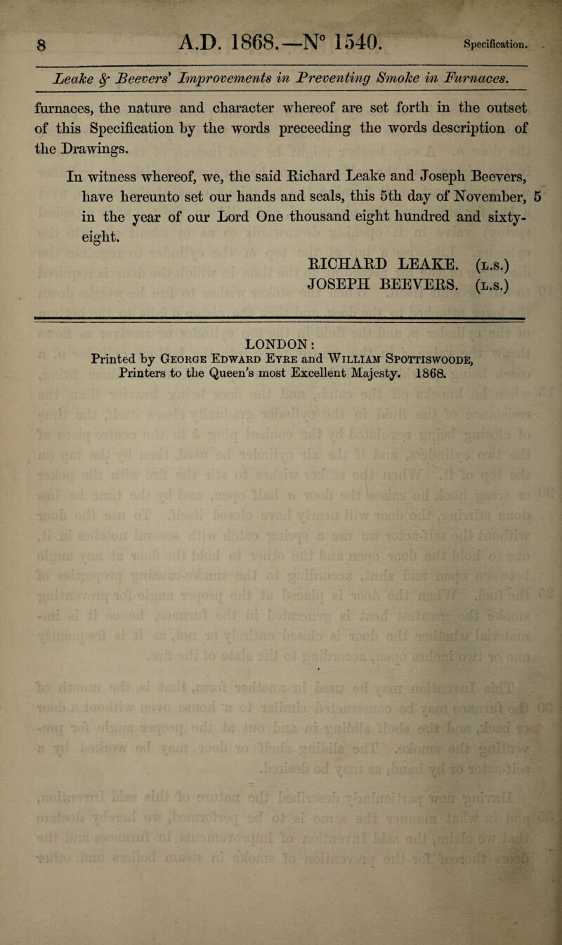 Leake 8f Beevers* Improvements in Breventing Smoke in Furnaces. furnaces, the nature and character whereof are set forth in the outset of this Specification by the words preceeding the words description of the Drawings. In witness whereof, we, the said Richard Leake and Joseph Beevers, have hereunto set our hands and seals, this 5th day of November, 5 in the year of our Lord One thousand eight hundred and sixty- eight. RICHARD LEAKE, (l.s.) JOSEPH BEEVERS. (l.s.) LONDON t Printed by George Edward Eyre and William Spoytiswoode, Printers to the Queen's most Excellent Majesty. 1868.
