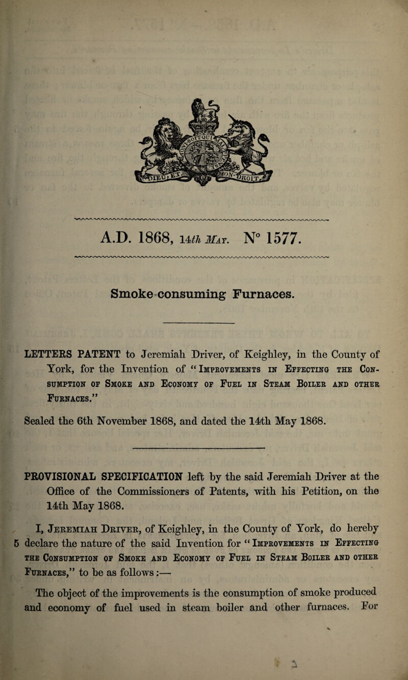 A.B. 1868, im May, NM577. Smoke-consuming Furnaces. LETTERS PATENT to Jeremiah Driver, of Keighley, in the County of York, for the Invention of Impeovements in Effecting the Con¬ sumption OF Smoke and Economy of Fuel in Steam Boiler and other Furnaces.’’ Sealed the 6th November 1868, and dated the 14th May 1868. PROVISIONAL SPECIFICATION left by the said Jeremiah Driver at the Office of the Commissioners of Patents, with his Petition, on the 14th May 1868. I, Jeremiah Driver, of Keighley, in the County of York, do hereby 6 declare the nature of the said Invention for ‘‘ Improvements in Effecting the Consumption of Smoke and Economy of Fuel in Steam Boiler and other Furnaces,” to he as follows;— The object of the improvements is the consumption of smoke produced and economy of fiiel used in steam boiler and other furnaces. For V