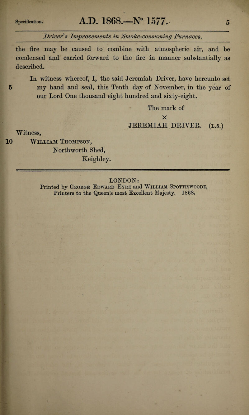 Driver^s Improvements in Smoke-co7isuming Furnaces, the fire may be caused to combine with atmospheric air, and be condensed and carried forward to the fire in manner substantially as described. In witness whereof, I, the said Jeremiah Driver, have hereunto set 6 my hand and seal, this Tenth day of November, in the year of our Lord One thousand eight himdred and sixty-eight. The mark of X JEEEMIAH DEIVEE. (l.s.) Witness, 10 William Thompson, Northworth Shed, Keighley. LONDON; Printed by George Edward Eyre and William Spottiswoode, Printers to the Queen’s most Excellent Majesty. 1868.