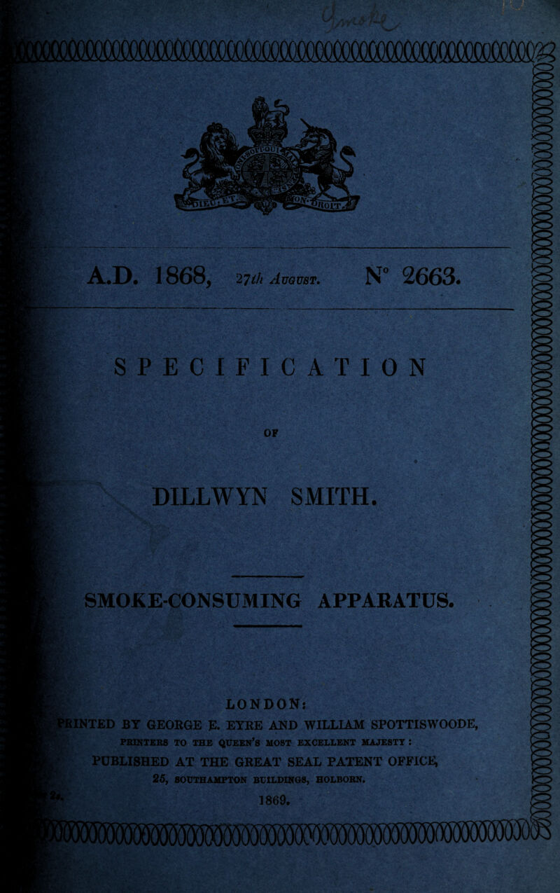 A.D. 1868, 2Till August. N° 2663. m »■ SPECIFICATION OF DILLWYN SMITH. 1: SMOKECONSUMING APPARATUS. ■■ LONDON: INTED BY GEORGE E. EYRE AND WILLIAM SPOTTISWOODE, PRINTERS TO THE QUEEN’S MOST EXCELLENT MAJESTY : PUBLISHED AT THE GREAT SEAL PATENT OFFICE, 25, SOUTHAMPTON BUILDINGS, HOLBOBN. m 1869.