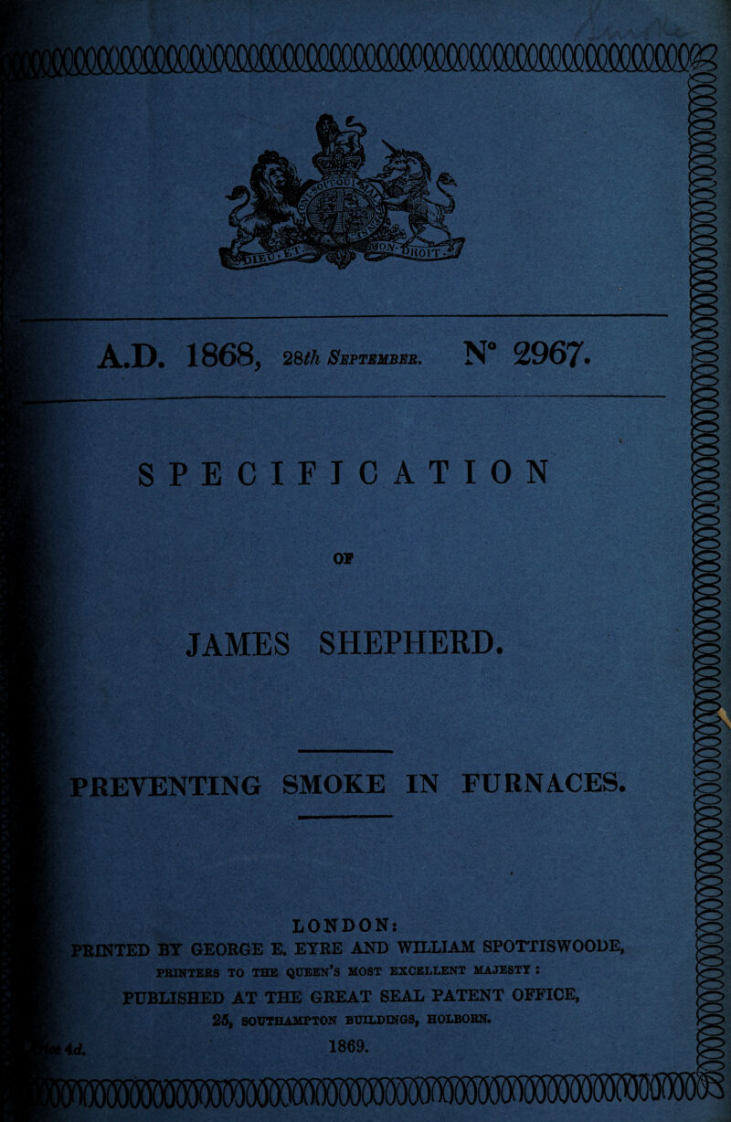 lOOCOOCCOCOOOCOOOCOOOT Vtd : ' :,:*i 57; v • ' .»■■—— A.D. 1868, 28th September. N 2967. SPECIFICATION OP JAMES SHEPHERD. PREVENTING SMOKE IN FURNACES. LONDON: PRINTED BY GEORGE E. EYRE AND WILLIAM SPOTTISWOODE, PRINTERS TO THE QUEEN’S MOST EXCELLENT MAJESTY : PUBLISHED AT THE GREAT SEAL PATENT OFFICE, 25, SOUTHAMPTON BUILDINGS, HOLBORN. Ad. 1869.